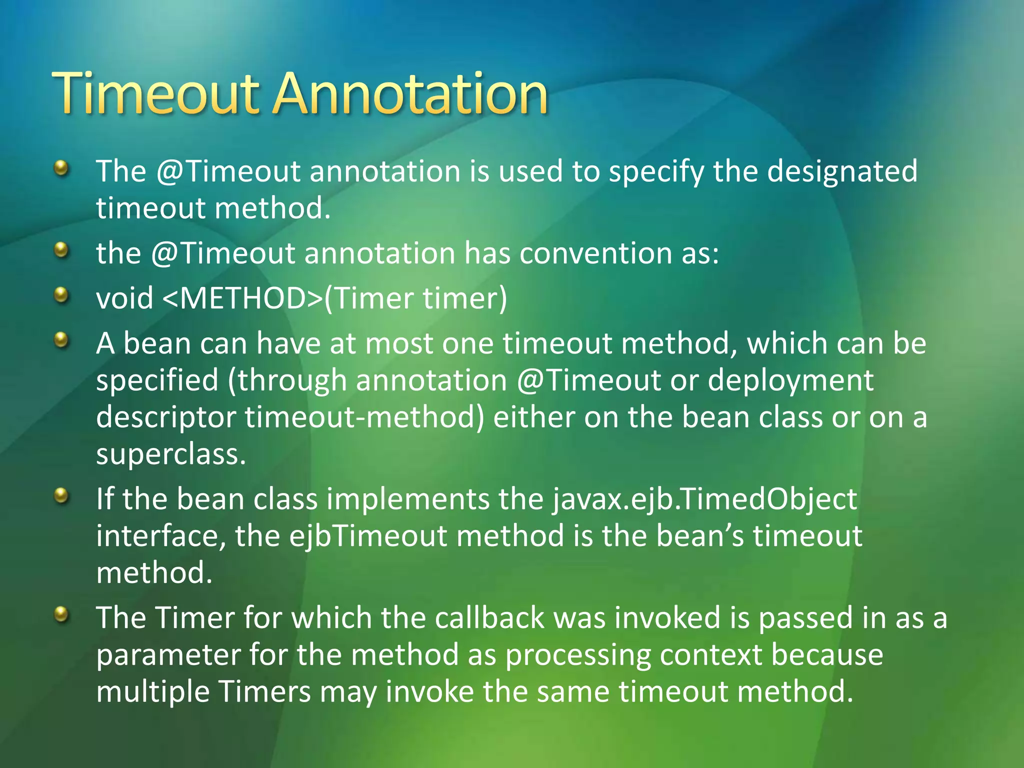 The @Timeout annotation is used to specify the designated
timeout method.
the @Timeout annotation has convention as:
void <METHOD>(Timer timer)
A bean can have at most one timeout method, which can be
specified (through annotation @Timeout or deployment
descriptor timeout-method) either on the bean class or on a
superclass.
If the bean class implements the javax.ejb.TimedObject
interface, the ejbTimeout method is the bean’s timeout
method.
The Timer for which the callback was invoked is passed in as a
parameter for the method as processing context because
multiple Timers may invoke the same timeout method.
 