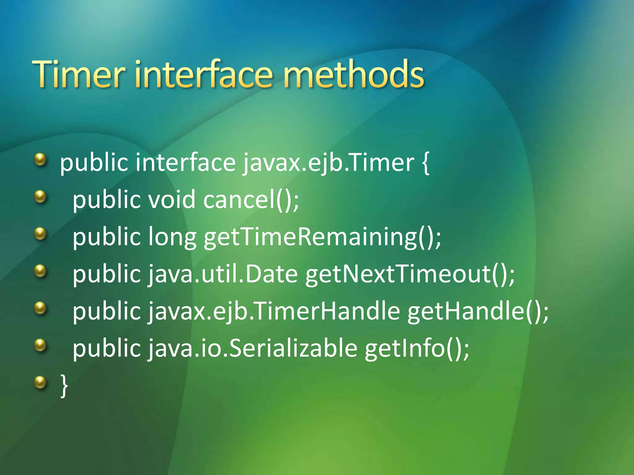 public interface javax.ejb.Timer {
public void cancel();
public long getTimeRemaining();
public java.util.Date getNextTimeout();
public javax.ejb.TimerHandle getHandle();
public java.io.Serializable getInfo();
}
 