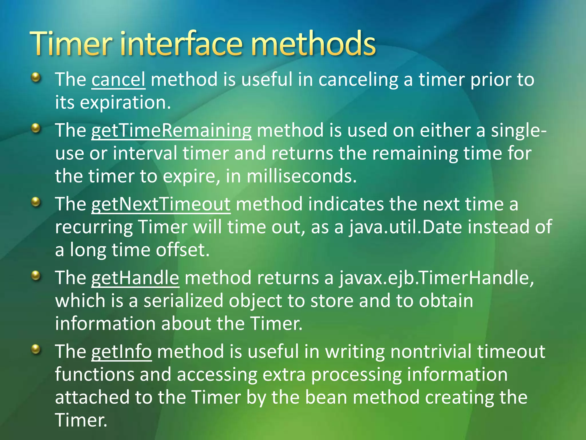The cancel method is useful in canceling a timer prior to
its expiration.
The getTimeRemaining method is used on either a single-
use or interval timer and returns the remaining time for
the timer to expire, in milliseconds.
The getNextTimeout method indicates the next time a
recurring Timer will time out, as a java.util.Date instead of
a long time offset.
The getHandle method returns a javax.ejb.TimerHandle,
which is a serialized object to store and to obtain
information about the Timer.
The getInfo method is useful in writing nontrivial timeout
functions and accessing extra processing information
attached to the Timer by the bean method creating the
Timer.
 