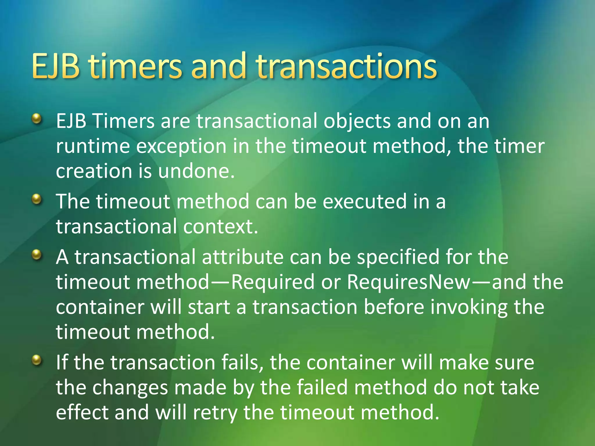 EJB Timers are transactional objects and on an
runtime exception in the timeout method, the timer
creation is undone.
The timeout method can be executed in a
transactional context.
A transactional attribute can be specified for the
timeout method—Required or RequiresNew—and the
container will start a transaction before invoking the
timeout method.
If the transaction fails, the container will make sure
the changes made by the failed method do not take
effect and will retry the timeout method.
 