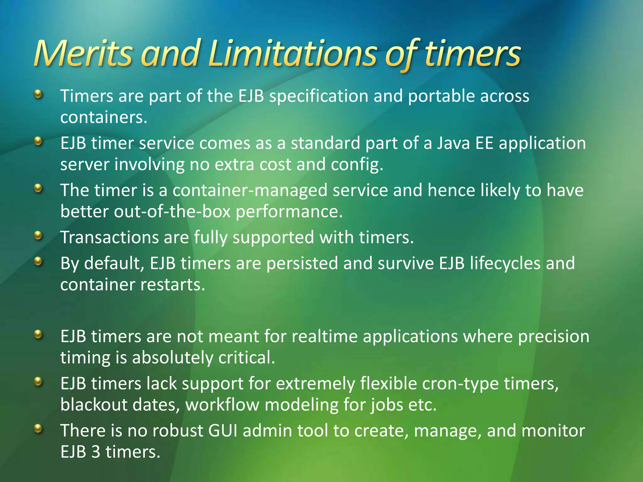 Timers are part of the EJB specification and portable across
containers.
EJB timer service comes as a standard part of a Java EE application
server involving no extra cost and config.
The timer is a container-managed service and hence likely to have
better out-of-the-box performance.
Transactions are fully supported with timers.
By default, EJB timers are persisted and survive EJB lifecycles and
container restarts.
EJB timers are not meant for realtime applications where precision
timing is absolutely critical.
EJB timers lack support for extremely flexible cron-type timers,
blackout dates, workflow modeling for jobs etc.
There is no robust GUI admin tool to create, manage, and monitor
EJB 3 timers.
 