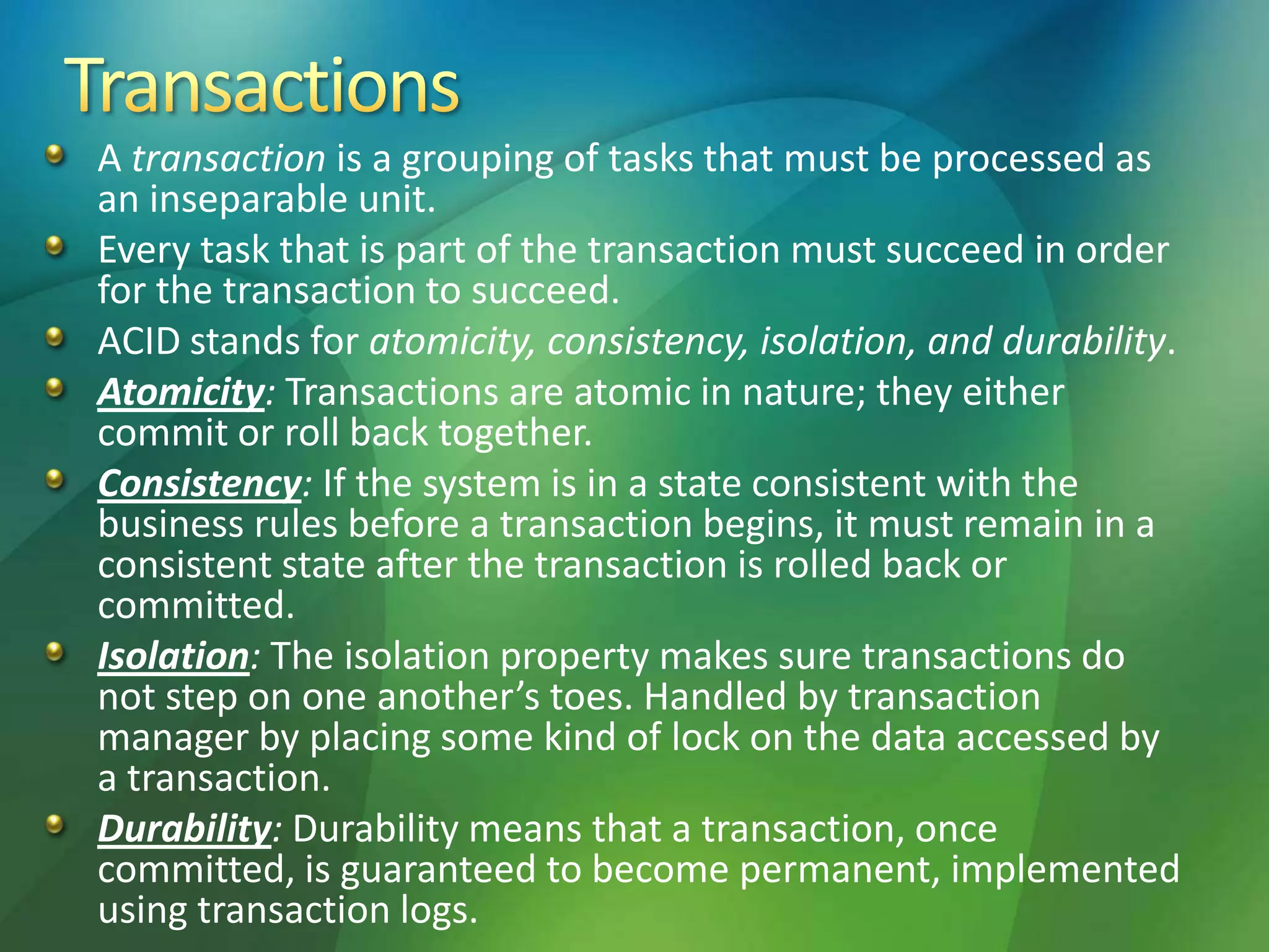 A transaction is a grouping of tasks that must be processed as
an inseparable unit.
Every task that is part of the transaction must succeed in order
for the transaction to succeed.
ACID stands for atomicity, consistency, isolation, and durability.
Atomicity: Transactions are atomic in nature; they either
commit or roll back together.
Consistency: If the system is in a state consistent with the
business rules before a transaction begins, it must remain in a
consistent state after the transaction is rolled back or
committed.
Isolation: The isolation property makes sure transactions do
not step on one another’s toes. Handled by transaction
manager by placing some kind of lock on the data accessed by
a transaction.
Durability: Durability means that a transaction, once
committed, is guaranteed to become permanent, implemented
using transaction logs.
 