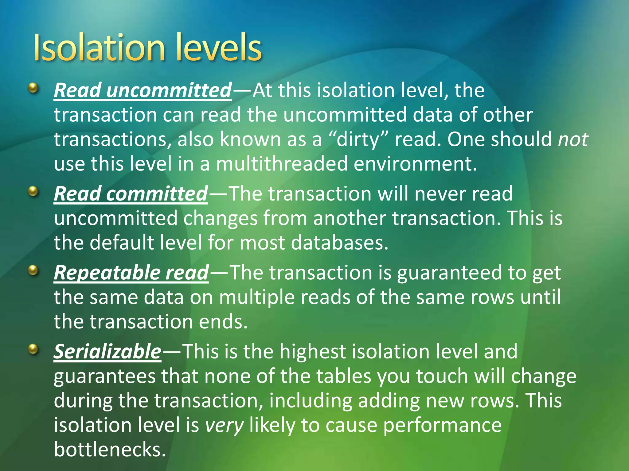 Read uncommitted—At this isolation level, the
transaction can read the uncommitted data of other
transactions, also known as a “dirty” read. One should not
use this level in a multithreaded environment.
Read committed—The transaction will never read
uncommitted changes from another transaction. This is
the default level for most databases.
Repeatable read—The transaction is guaranteed to get
the same data on multiple reads of the same rows until
the transaction ends.
Serializable—This is the highest isolation level and
guarantees that none of the tables you touch will change
during the transaction, including adding new rows. This
isolation level is very likely to cause performance
bottlenecks.
 