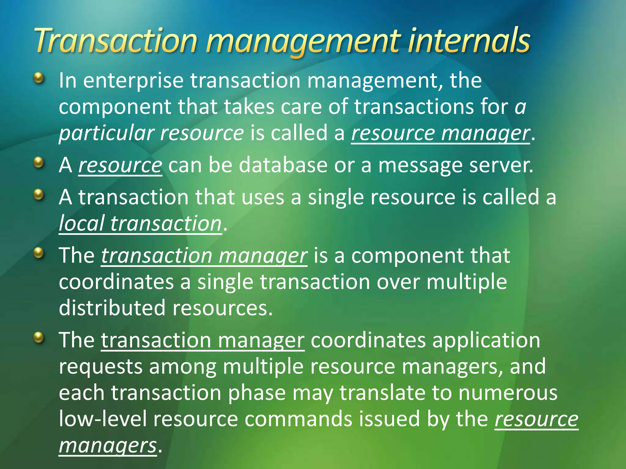 In enterprise transaction management, the
component that takes care of transactions for a
particular resource is called a resource manager.
A resource can be database or a message server.
A transaction that uses a single resource is called a
local transaction.
The transaction manager is a component that
coordinates a single transaction over multiple
distributed resources.
The transaction manager coordinates application
requests among multiple resource managers, and
each transaction phase may translate to numerous
low-level resource commands issued by the resource
managers.
 