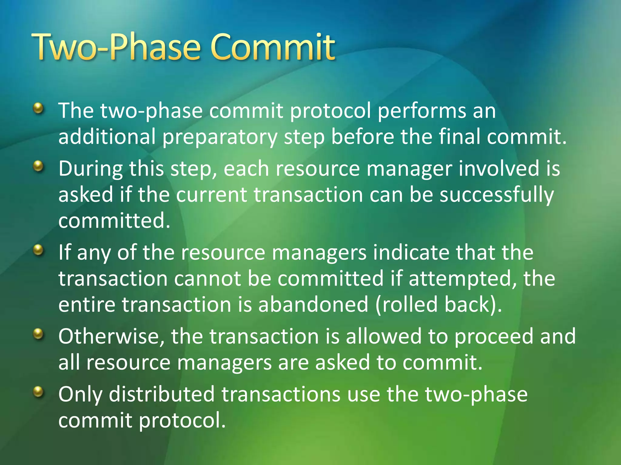 The two-phase commit protocol performs an
additional preparatory step before the final commit.
During this step, each resource manager involved is
asked if the current transaction can be successfully
committed.
If any of the resource managers indicate that the
transaction cannot be committed if attempted, the
entire transaction is abandoned (rolled back).
Otherwise, the transaction is allowed to proceed and
all resource managers are asked to commit.
Only distributed transactions use the two-phase
commit protocol.
 
