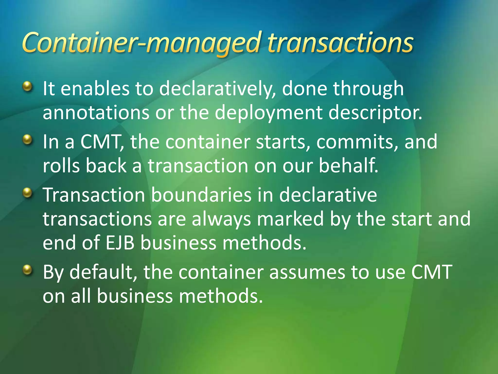 It enables to declaratively, done through
annotations or the deployment descriptor.
In a CMT, the container starts, commits, and
rolls back a transaction on our behalf.
Transaction boundaries in declarative
transactions are always marked by the start and
end of EJB business methods.
By default, the container assumes to use CMT
on all business methods.
 