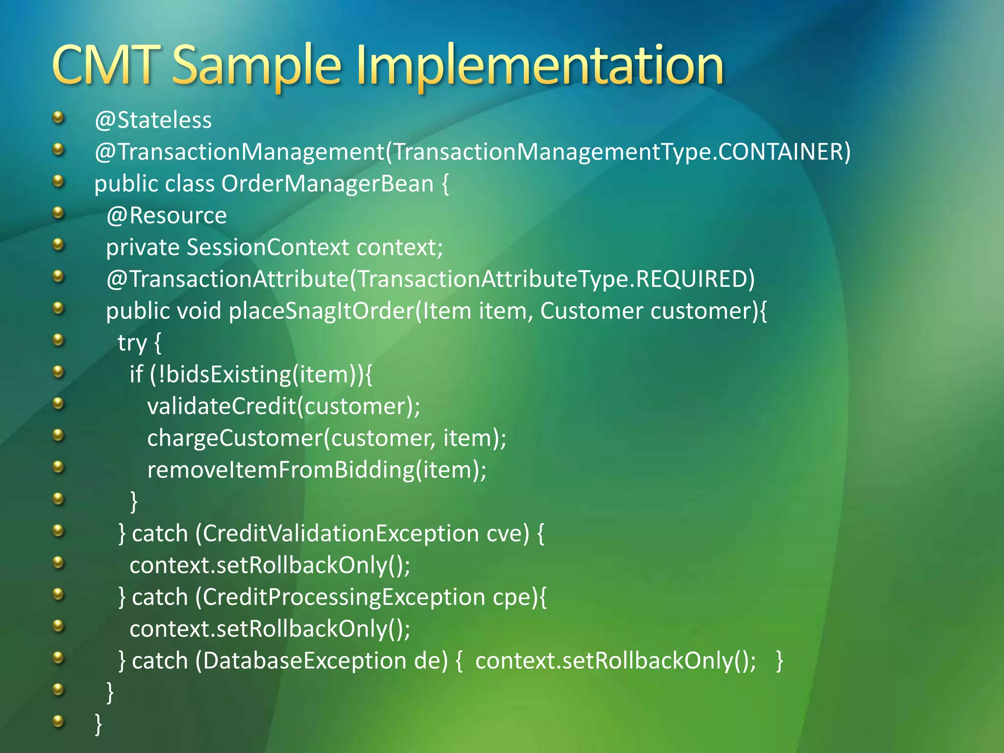 @Stateless
@TransactionManagement(TransactionManagementType.CONTAINER)
public class OrderManagerBean {
@Resource
private SessionContext context;
@TransactionAttribute(TransactionAttributeType.REQUIRED)
public void placeSnagItOrder(Item item, Customer customer){
try {
if (!bidsExisting(item)){
validateCredit(customer);
chargeCustomer(customer, item);
removeItemFromBidding(item);
}
} catch (CreditValidationException cve) {
context.setRollbackOnly();
} catch (CreditProcessingException cpe){
context.setRollbackOnly();
} catch (DatabaseException de) { context.setRollbackOnly(); }
}
}
 