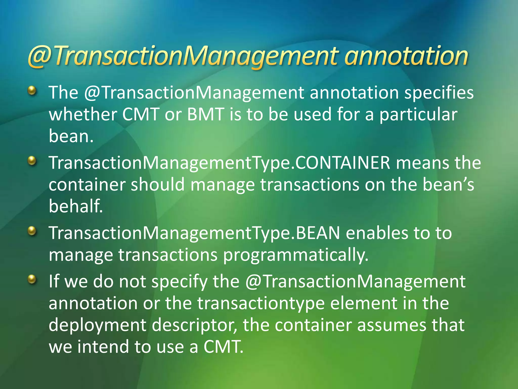 The @TransactionManagement annotation specifies
whether CMT or BMT is to be used for a particular
bean.
TransactionManagementType.CONTAINER means the
container should manage transactions on the bean’s
behalf.
TransactionManagementType.BEAN enables to to
manage transactions programmatically.
If we do not specify the @TransactionManagement
annotation or the transactiontype element in the
deployment descriptor, the container assumes that
we intend to use a CMT.
 