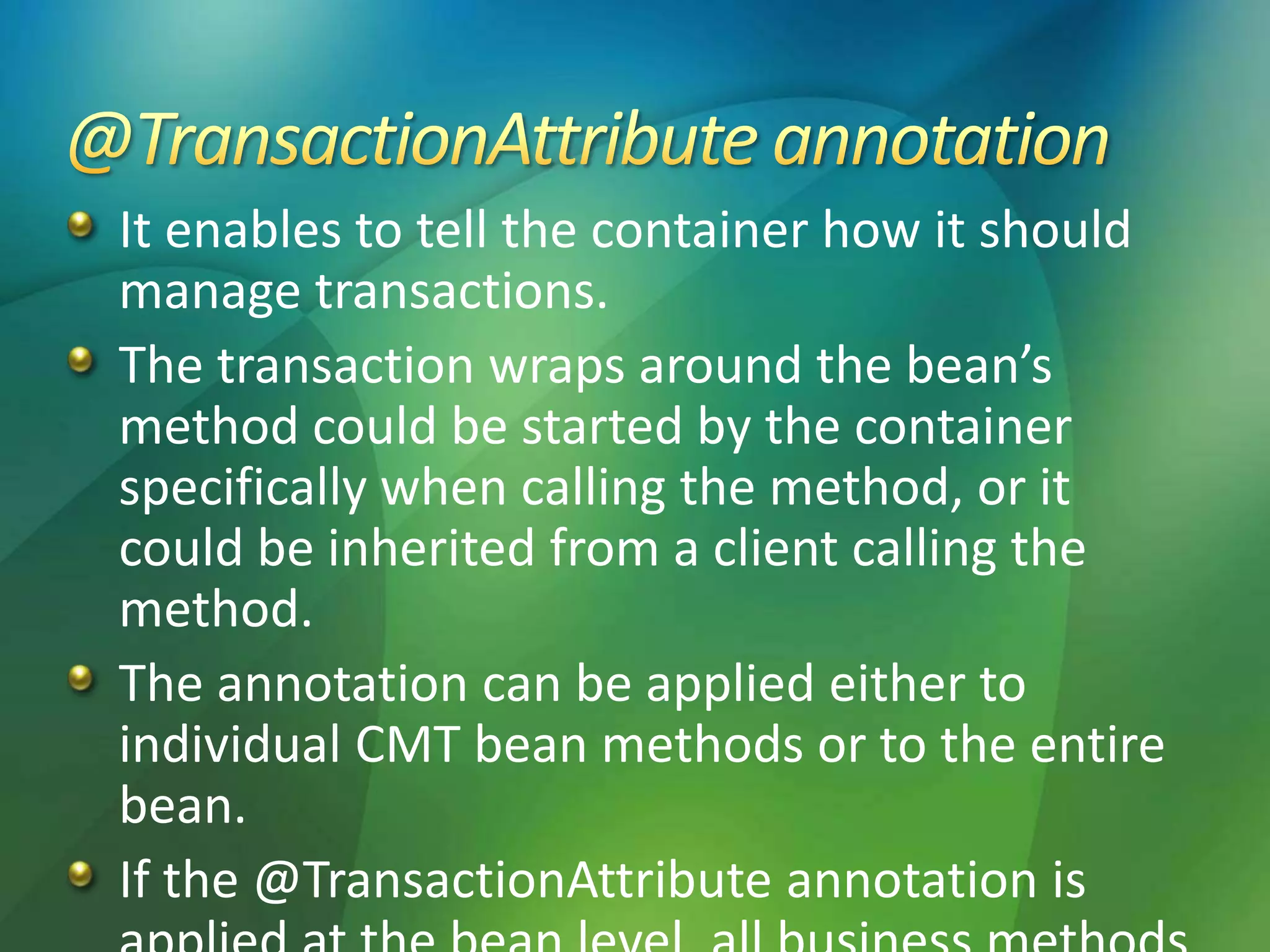 It enables to tell the container how it should
manage transactions.
The transaction wraps around the bean’s
method could be started by the container
specifically when calling the method, or it
could be inherited from a client calling the
method.
The annotation can be applied either to
individual CMT bean methods or to the entire
bean.
If the @TransactionAttribute annotation is
 