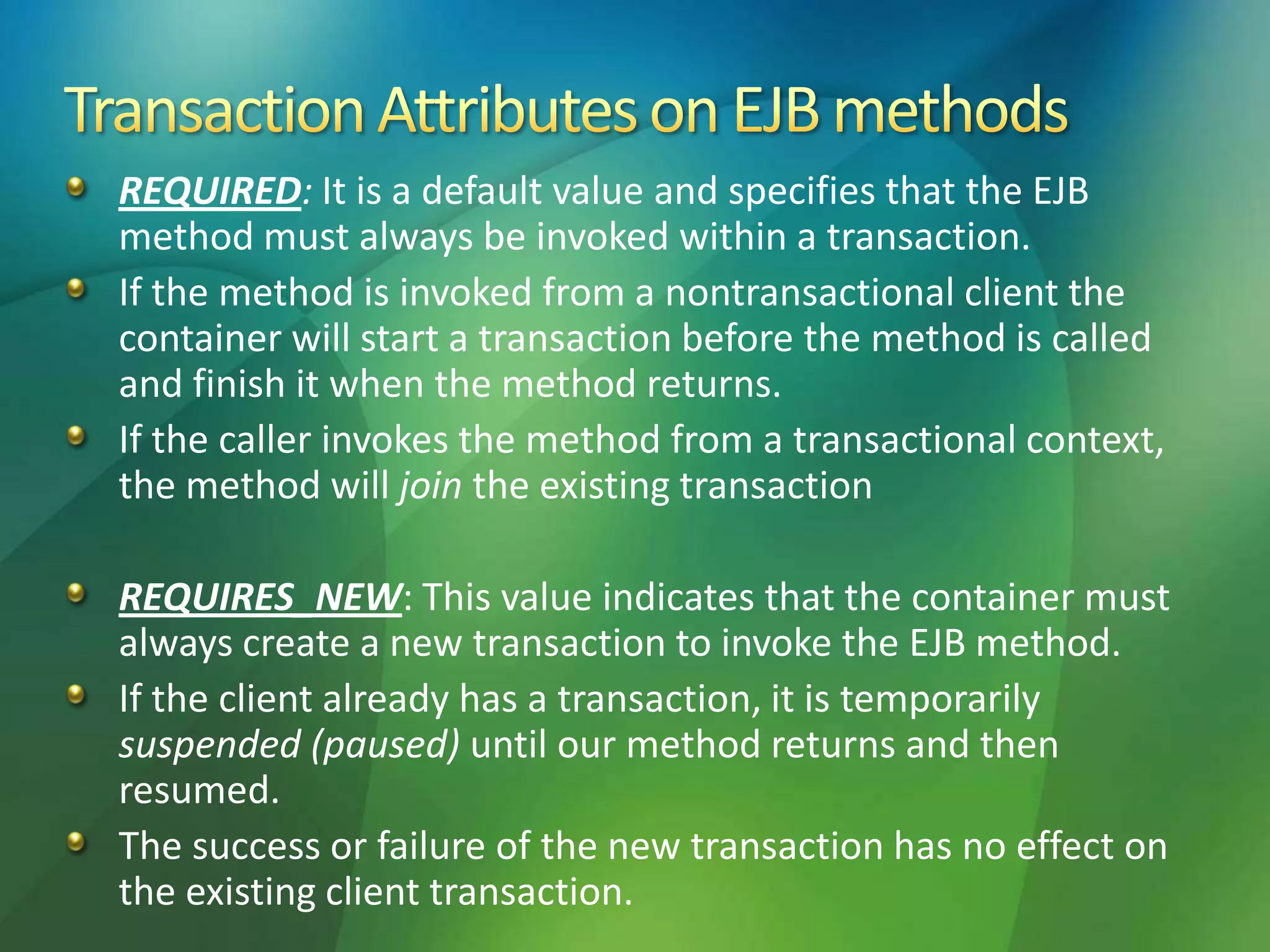 REQUIRED: It is a default value and specifies that the EJB
method must always be invoked within a transaction.
If the method is invoked from a nontransactional client the
container will start a transaction before the method is called
and finish it when the method returns.
If the caller invokes the method from a transactional context,
the method will join the existing transaction
REQUIRES_NEW: This value indicates that the container must
always create a new transaction to invoke the EJB method.
If the client already has a transaction, it is temporarily
suspended (paused) until our method returns and then
resumed.
The success or failure of the new transaction has no effect on
the existing client transaction.
 
