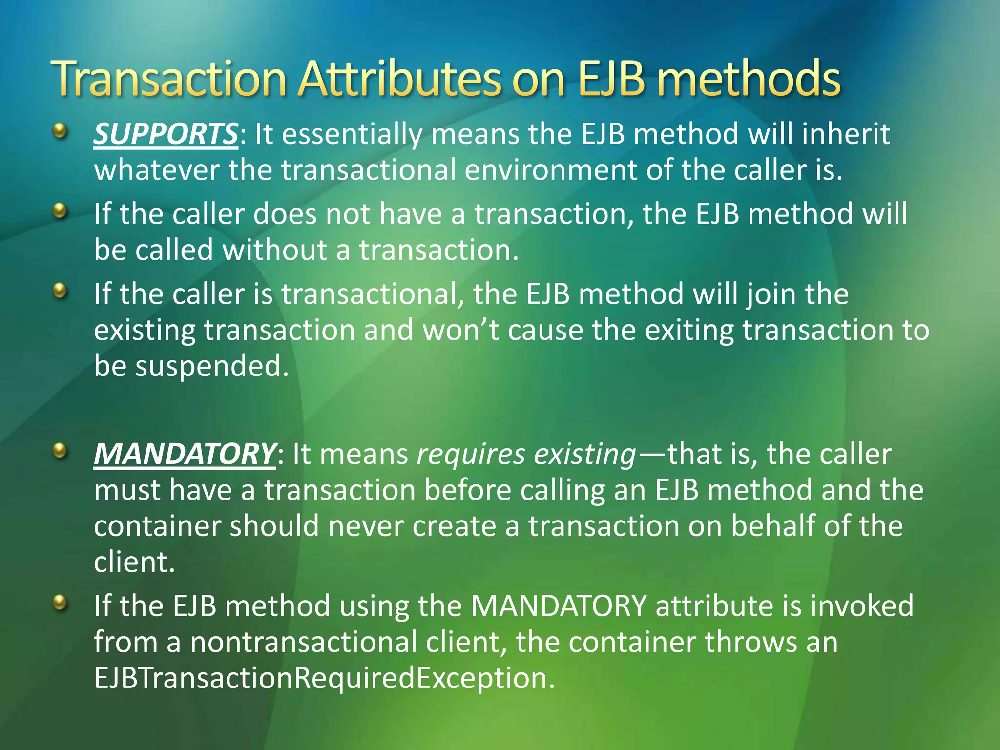SUPPORTS: It essentially means the EJB method will inherit
whatever the transactional environment of the caller is.
If the caller does not have a transaction, the EJB method will
be called without a transaction.
If the caller is transactional, the EJB method will join the
existing transaction and won’t cause the exiting transaction to
be suspended.
MANDATORY: It means requires existing—that is, the caller
must have a transaction before calling an EJB method and the
container should never create a transaction on behalf of the
client.
If the EJB method using the MANDATORY attribute is invoked
from a nontransactional client, the container throws an
EJBTransactionRequiredException.
 