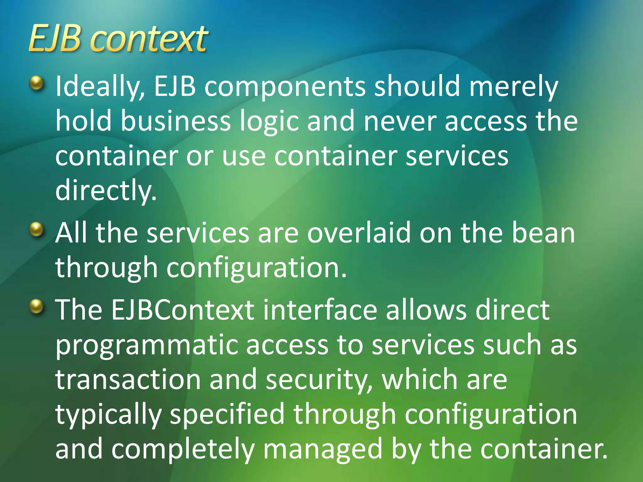 Ideally, EJB components should merely
hold business logic and never access the
container or use container services
directly.
All the services are overlaid on the bean
through configuration.
The EJBContext interface allows direct
programmatic access to services such as
transaction and security, which are
typically specified through configuration
and completely managed by the container.
 