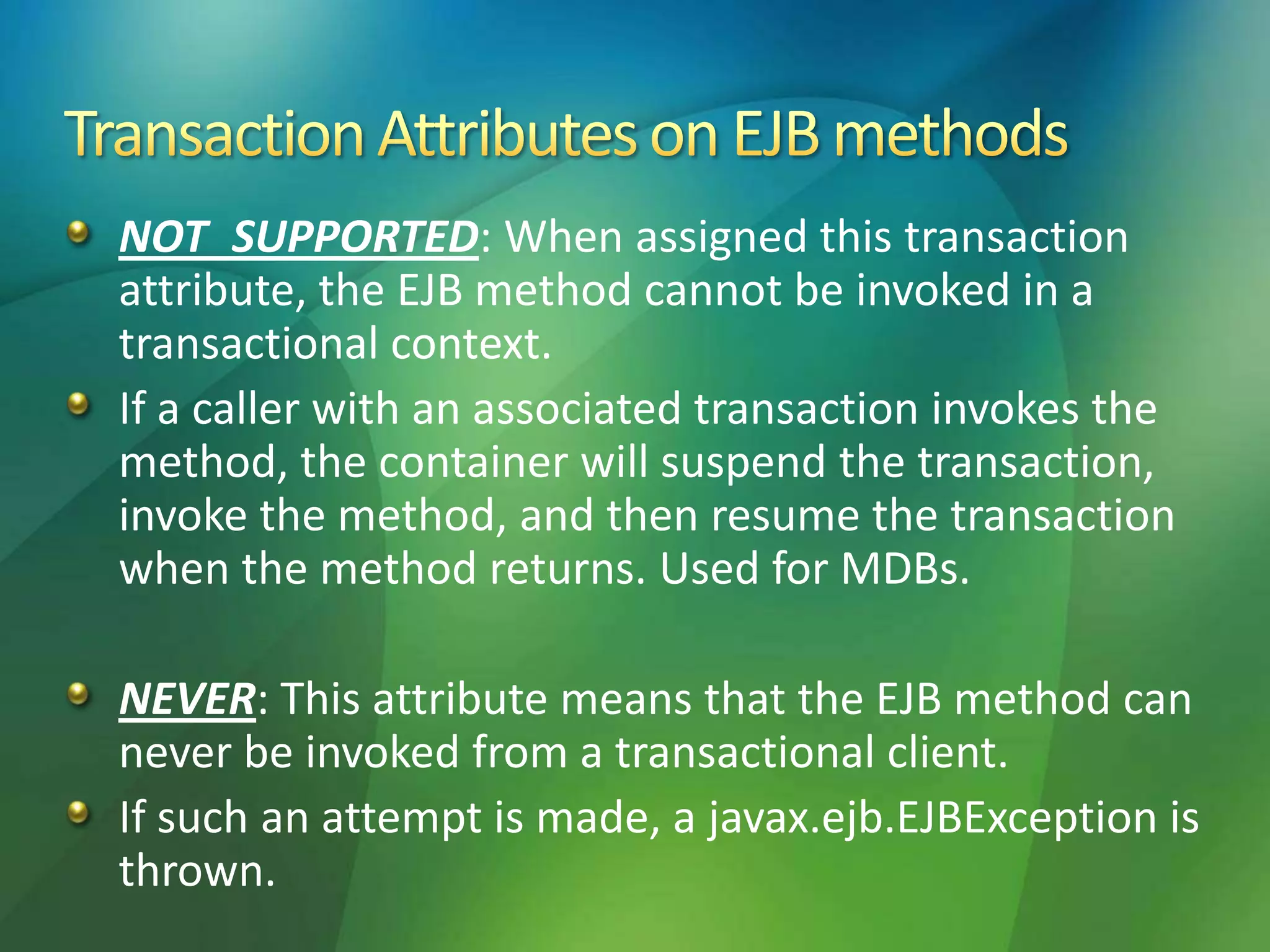 NOT_SUPPORTED: When assigned this transaction
attribute, the EJB method cannot be invoked in a
transactional context.
If a caller with an associated transaction invokes the
method, the container will suspend the transaction,
invoke the method, and then resume the transaction
when the method returns. Used for MDBs.
NEVER: This attribute means that the EJB method can
never be invoked from a transactional client.
If such an attempt is made, a javax.ejb.EJBException is
thrown.
 