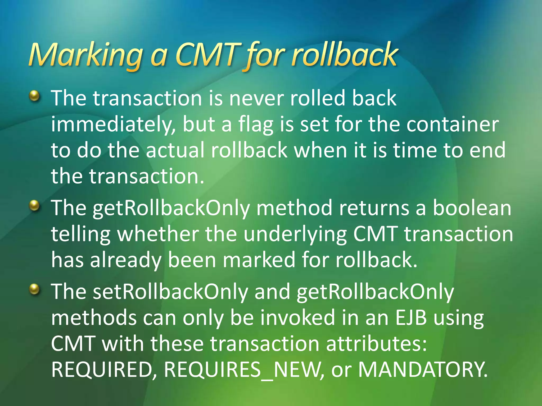 The transaction is never rolled back
immediately, but a flag is set for the container
to do the actual rollback when it is time to end
the transaction.
The getRollbackOnly method returns a boolean
telling whether the underlying CMT transaction
has already been marked for rollback.
The setRollbackOnly and getRollbackOnly
methods can only be invoked in an EJB using
CMT with these transaction attributes:
REQUIRED, REQUIRES_NEW, or MANDATORY.
 