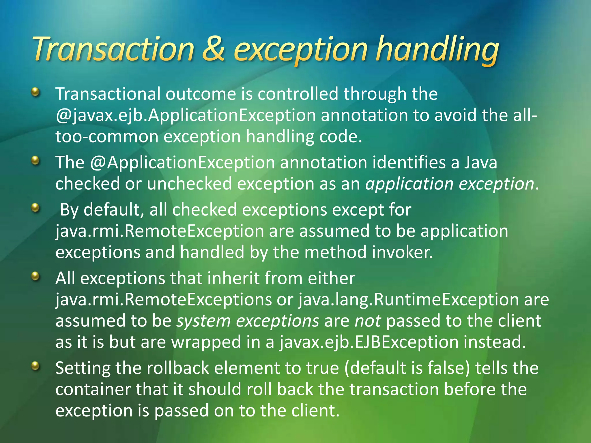 Transactional outcome is controlled through the
@javax.ejb.ApplicationException annotation to avoid the all-
too-common exception handling code.
The @ApplicationException annotation identifies a Java
checked or unchecked exception as an application exception.
By default, all checked exceptions except for
java.rmi.RemoteException are assumed to be application
exceptions and handled by the method invoker.
All exceptions that inherit from either
java.rmi.RemoteExceptions or java.lang.RuntimeException are
assumed to be system exceptions are not passed to the client
as it is but are wrapped in a javax.ejb.EJBException instead.
Setting the rollback element to true (default is false) tells the
container that it should roll back the transaction before the
exception is passed on to the client.
 