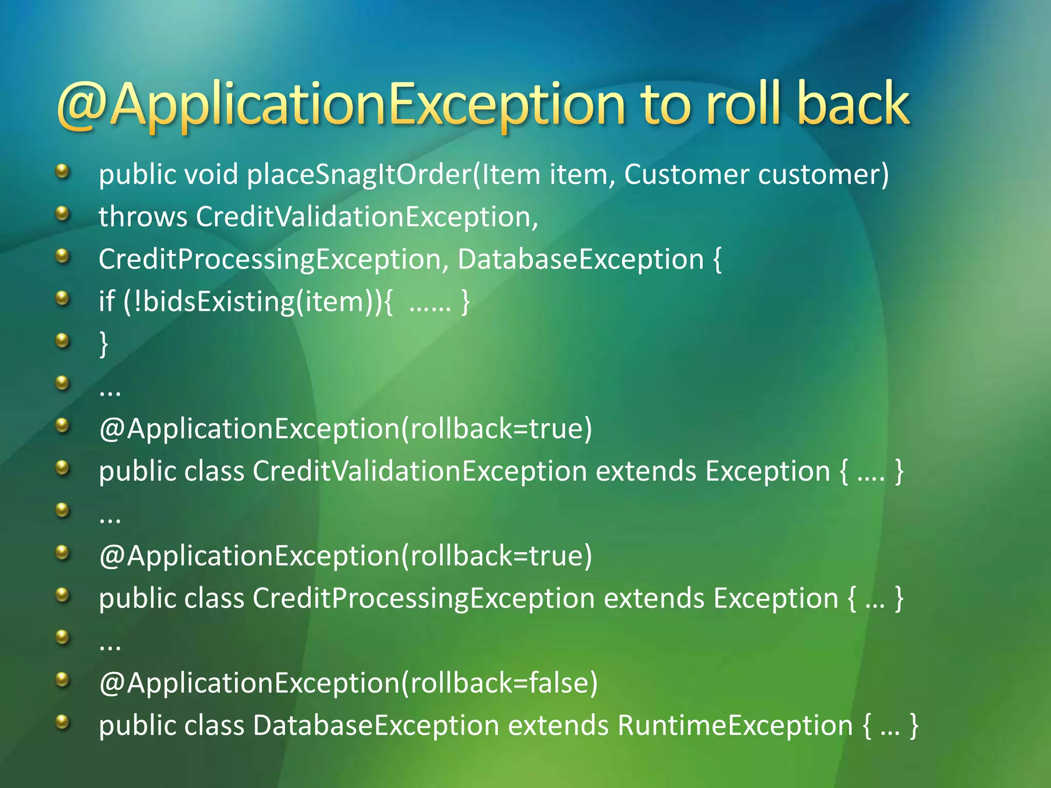 public void placeSnagItOrder(Item item, Customer customer)
throws CreditValidationException,
CreditProcessingException, DatabaseException {
if (!bidsExisting(item)){ …… }
}
...
@ApplicationException(rollback=true)
public class CreditValidationException extends Exception { …. }
...
@ApplicationException(rollback=true)
public class CreditProcessingException extends Exception { … }
...
@ApplicationException(rollback=false)
public class DatabaseException extends RuntimeException { … }
 