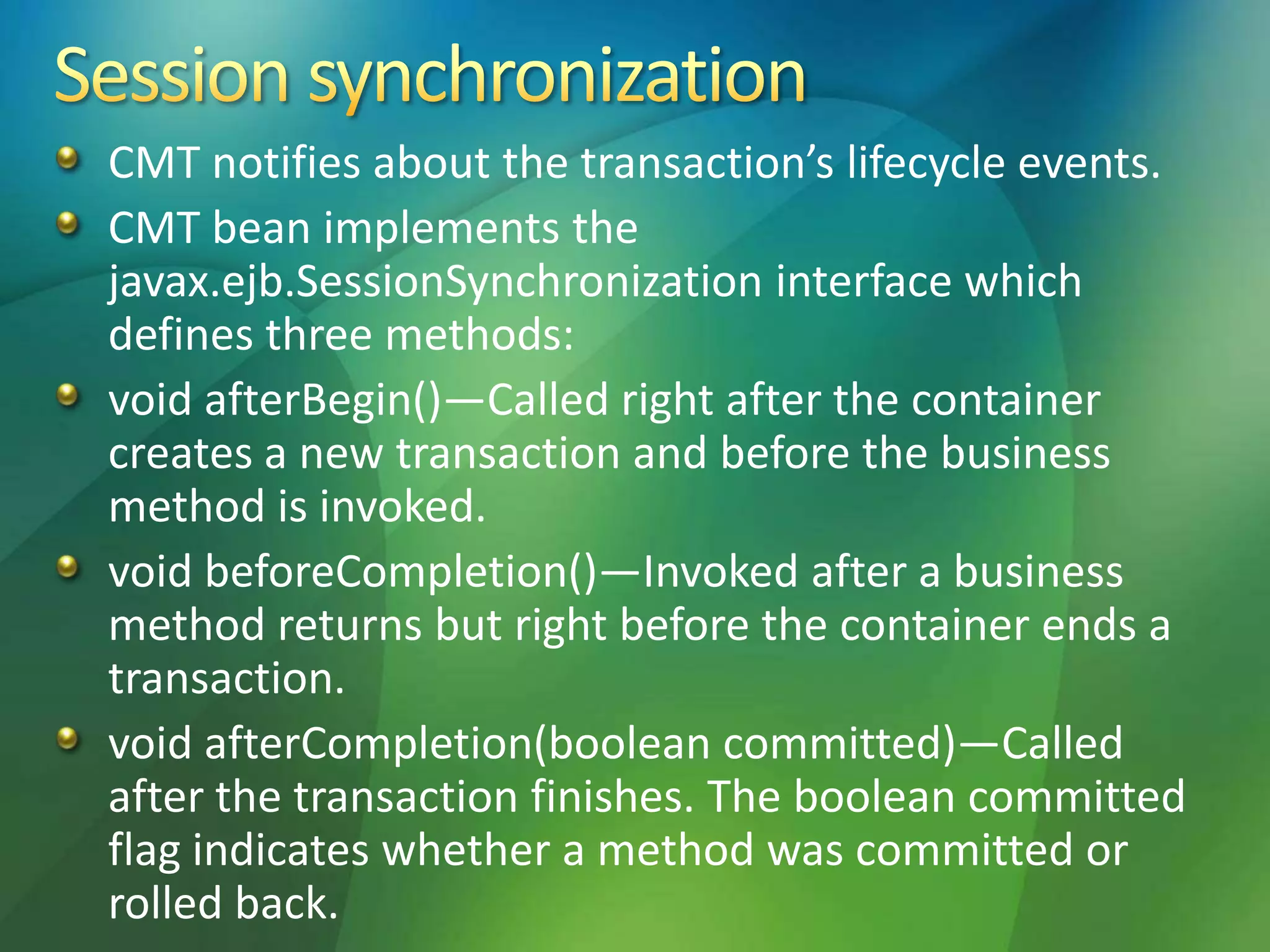 CMT notifies about the transaction’s lifecycle events.
CMT bean implements the
javax.ejb.SessionSynchronization interface which
defines three methods:
void afterBegin()—Called right after the container
creates a new transaction and before the business
method is invoked.
void beforeCompletion()—Invoked after a business
method returns but right before the container ends a
transaction.
void afterCompletion(boolean committed)—Called
after the transaction finishes. The boolean committed
flag indicates whether a method was committed or
rolled back.
 