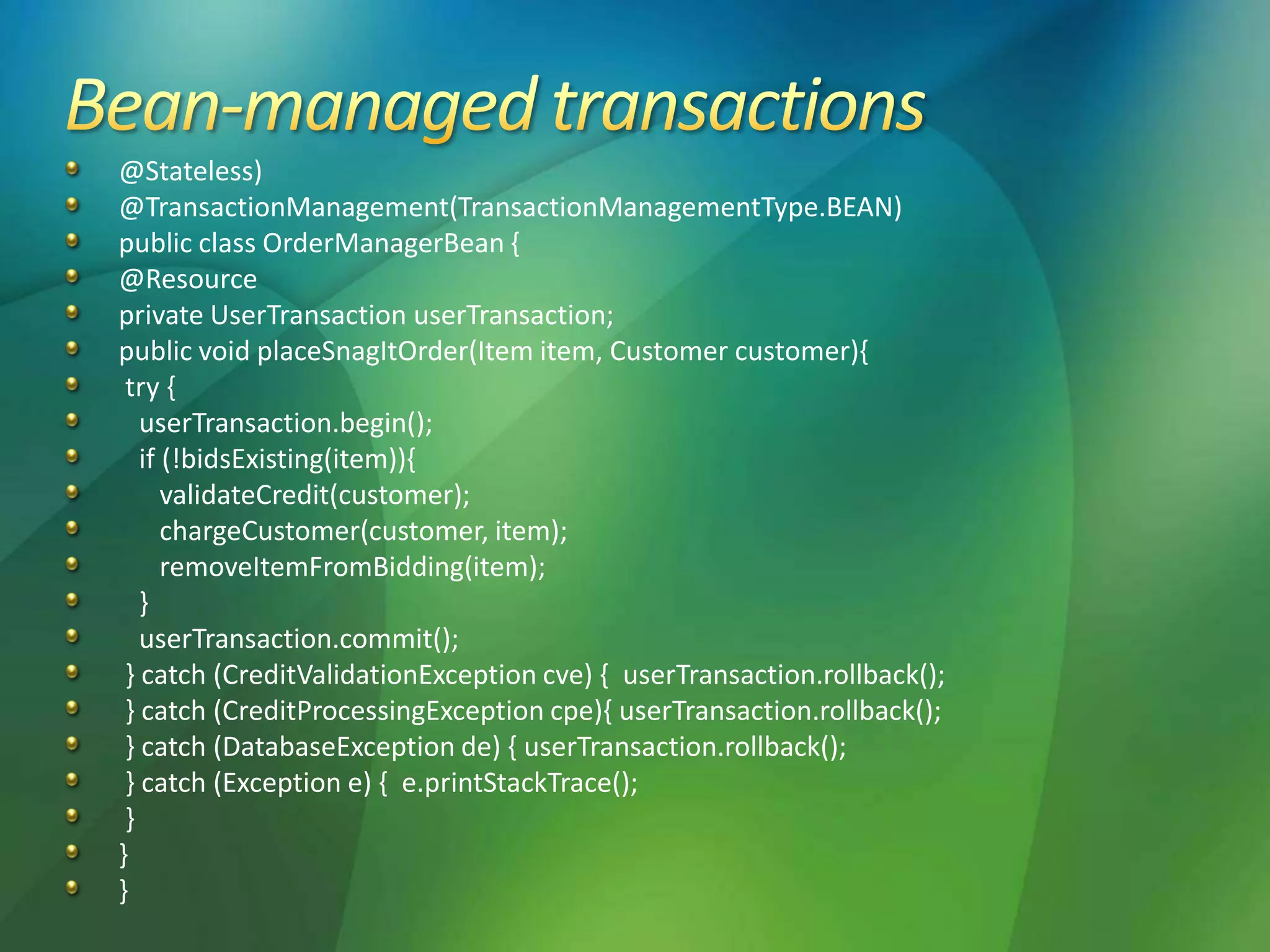 @Stateless)
@TransactionManagement(TransactionManagementType.BEAN)
public class OrderManagerBean {
@Resource
private UserTransaction userTransaction;
public void placeSnagItOrder(Item item, Customer customer){
try {
userTransaction.begin();
if (!bidsExisting(item)){
validateCredit(customer);
chargeCustomer(customer, item);
removeItemFromBidding(item);
}
userTransaction.commit();
} catch (CreditValidationException cve) { userTransaction.rollback();
} catch (CreditProcessingException cpe){ userTransaction.rollback();
} catch (DatabaseException de) { userTransaction.rollback();
} catch (Exception e) { e.printStackTrace();
}
}
}
 