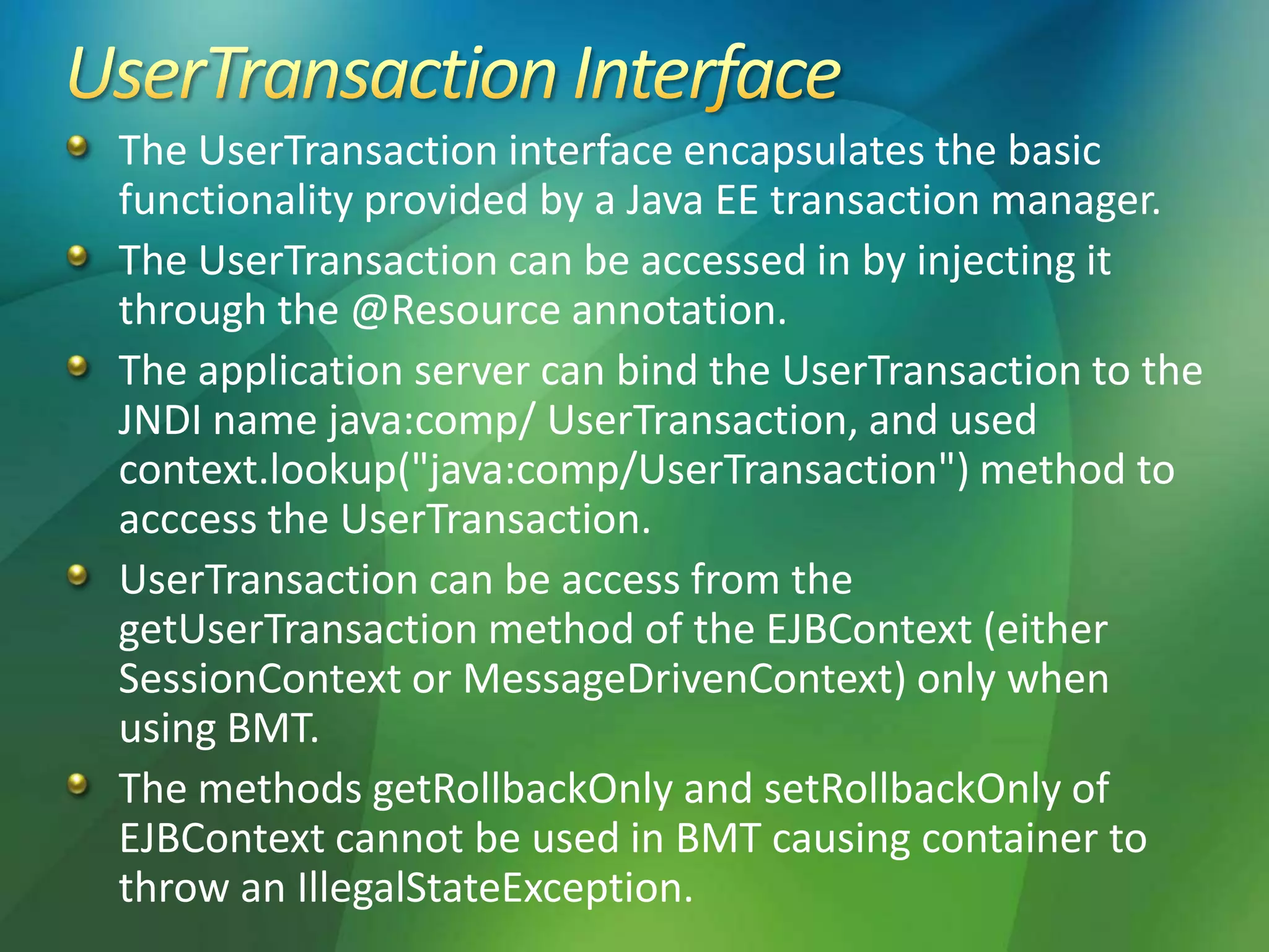 The UserTransaction interface encapsulates the basic
functionality provided by a Java EE transaction manager.
The UserTransaction can be accessed in by injecting it
through the @Resource annotation.
The application server can bind the UserTransaction to the
JNDI name java:comp/ UserTransaction, and used
context.lookup("java:comp/UserTransaction") method to
acccess the UserTransaction.
UserTransaction can be access from the
getUserTransaction method of the EJBContext (either
SessionContext or MessageDrivenContext) only when
using BMT.
The methods getRollbackOnly and setRollbackOnly of
EJBContext cannot be used in BMT causing container to
throw an IllegalStateException.
 