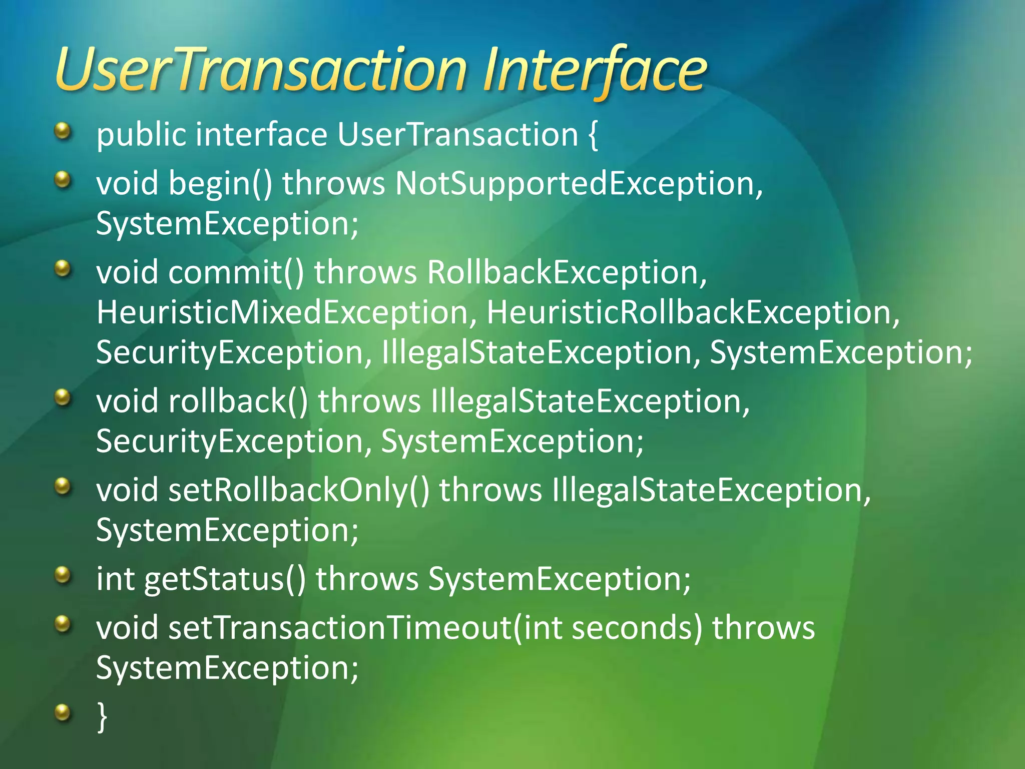public interface UserTransaction {
void begin() throws NotSupportedException,
SystemException;
void commit() throws RollbackException,
HeuristicMixedException, HeuristicRollbackException,
SecurityException, IllegalStateException, SystemException;
void rollback() throws IllegalStateException,
SecurityException, SystemException;
void setRollbackOnly() throws IllegalStateException,
SystemException;
int getStatus() throws SystemException;
void setTransactionTimeout(int seconds) throws
SystemException;
}
 