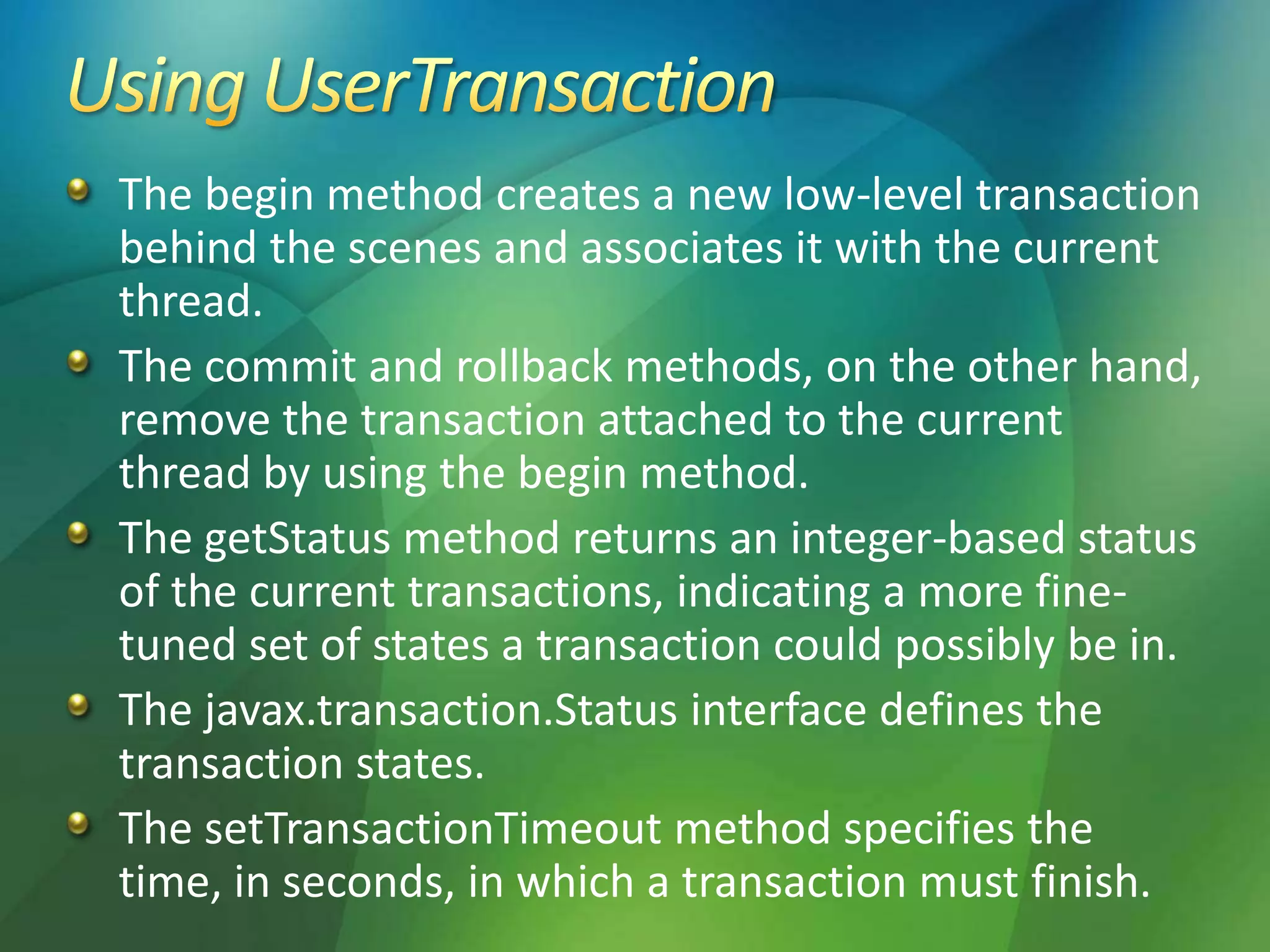 The begin method creates a new low-level transaction
behind the scenes and associates it with the current
thread.
The commit and rollback methods, on the other hand,
remove the transaction attached to the current
thread by using the begin method.
The getStatus method returns an integer-based status
of the current transactions, indicating a more fine-
tuned set of states a transaction could possibly be in.
The javax.transaction.Status interface defines the
transaction states.
The setTransactionTimeout method specifies the
time, in seconds, in which a transaction must finish.
 