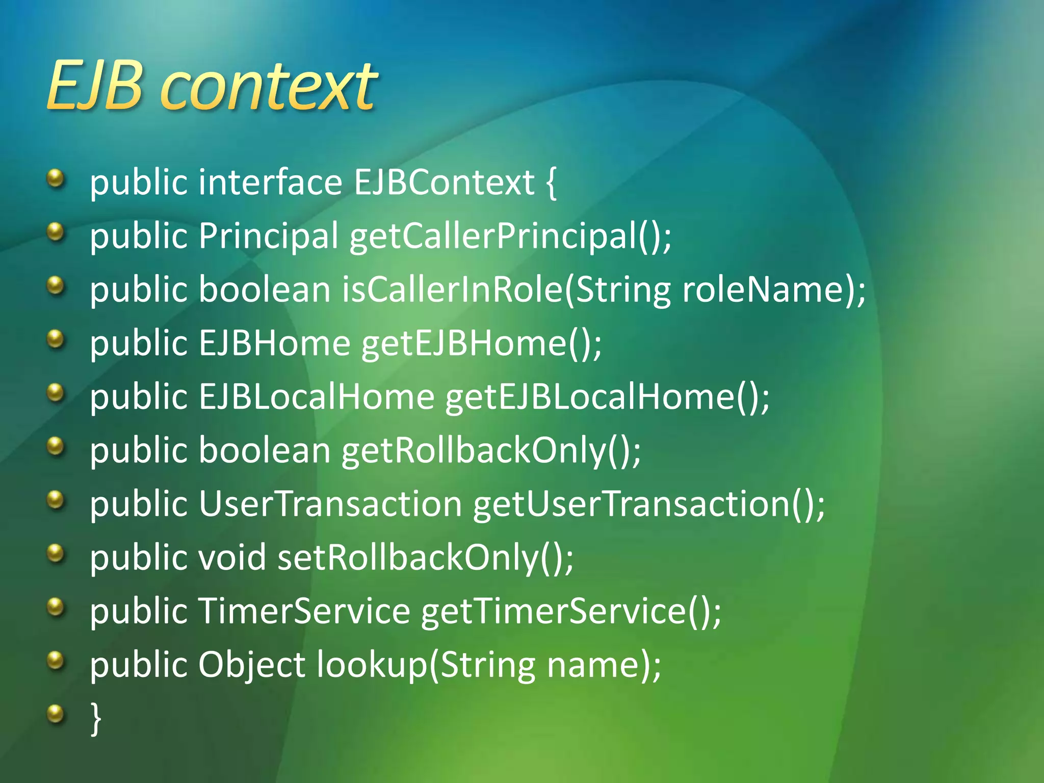 public interface EJBContext {
public Principal getCallerPrincipal();
public boolean isCallerInRole(String roleName);
public EJBHome getEJBHome();
public EJBLocalHome getEJBLocalHome();
public boolean getRollbackOnly();
public UserTransaction getUserTransaction();
public void setRollbackOnly();
public TimerService getTimerService();
public Object lookup(String name);
}
 