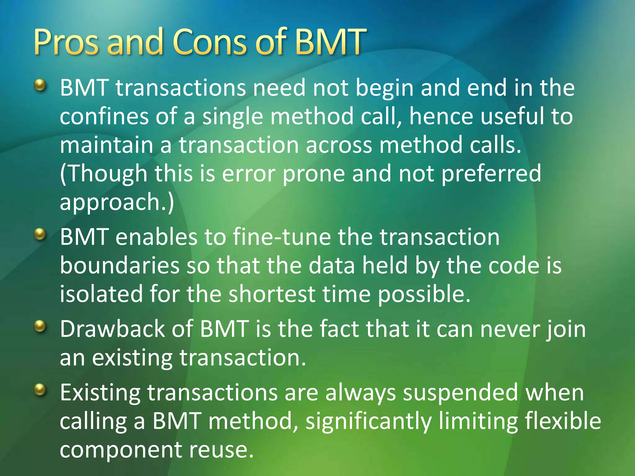 BMT transactions need not begin and end in the
confines of a single method call, hence useful to
maintain a transaction across method calls.
(Though this is error prone and not preferred
approach.)
BMT enables to fine-tune the transaction
boundaries so that the data held by the code is
isolated for the shortest time possible.
Drawback of BMT is the fact that it can never join
an existing transaction.
Existing transactions are always suspended when
calling a BMT method, significantly limiting flexible
component reuse.
 