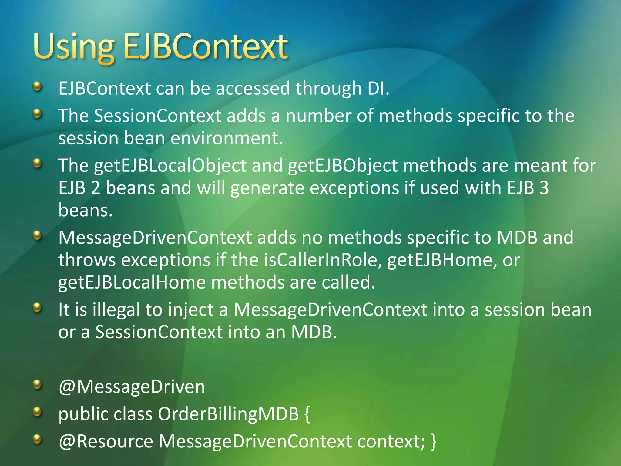 EJBContext can be accessed through DI.
The SessionContext adds a number of methods specific to the
session bean environment.
The getEJBLocalObject and getEJBObject methods are meant for
EJB 2 beans and will generate exceptions if used with EJB 3
beans.
MessageDrivenContext adds no methods specific to MDB and
throws exceptions if the isCallerInRole, getEJBHome, or
getEJBLocalHome methods are called.
It is illegal to inject a MessageDrivenContext into a session bean
or a SessionContext into an MDB.
@MessageDriven
public class OrderBillingMDB {
@Resource MessageDrivenContext context; }
 