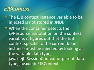 The EJB context instance variable to be
injected is not stored in JNDI.
When the container detects the
@Resource annotation on the context
variable, it figures out that the EJB
context specific to the current bean
instance must be injected by looking at
the variable data type,
javax.ejb.SessionContext or parent data
type, javax.ejb.EJBContext.
 