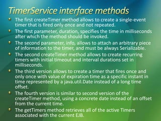 The first createTimer method allows to create a single-event
timer that is fired only once and not repeated.
The first parameter, duration, specifies the time in milliseconds
after which the method should be invoked.
The second parameter, info, allows to attach an arbitrary piece
of information to the timer, and must be always Serializable.
The second createTimer method allows to create recurring
timers with initial timeout and interval durations set in
milliseconds.
The third version allows to create a timer that fires once and
only once with value of expiration time as a specific instant in
time represented by a java.util.Date instead of a long time
offset.
The fourth version is similar to second version of the
createTimer method, using a concrete date instead of an offset
from the current time.
The getTimers method retrieves all of the active Timers
associated with the current EJB.
 
