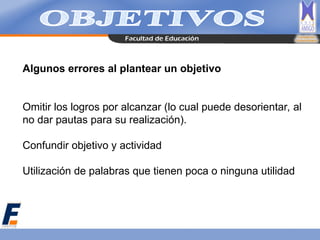 Algunos errores al plantear un objetivo
Omitir los logros por alcanzar (lo cual puede desorientar, al
no dar pautas para su realización).
Confundir objetivo y actividad
Utilización de palabras que tienen poca o ninguna utilidad
 