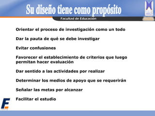 Orientar el proceso de investigación como un todo
Dar la pauta de qué se debe investigar
Evitar confusiones
Favorecer el establecimiento de criterios que luego
permitan hacer evaluación
Dar sentido a las actividades por realizar
Determinar los medios de apoyo que se requerirán
Señalar las metas por alcanzar
Facilitar el estudio
 