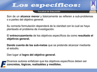Son de un alcance menor y básicamente se refieren a sub-problemas
o a partes del objetivo general.
Su correcta formulación dependerá de la claridad con la cual se haya
planteado el problema de investigación.
El entrecruzamiento de los objetivos específicos da como resultado el
objetivos general.
Dando cuenta de las sub-metas que se pretende alcanzar mediante
el estudio.
Dan lugar al logro del objetivo general.
Diversos autores enfatizan que los objetivos específicos deben ser
concretos, lógicos, realizables y medibles.
 