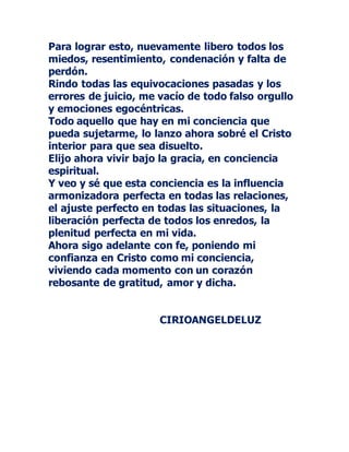 Para lograr esto, nuevamente libero todos los
miedos, resentimiento, condenación y falta de
perdón.
Rindo todas las equivocaciones pasadas y los
errores de juicio, me vacío de todo falso orgullo
y emociones egocéntricas.
Todo aquello que hay en mi conciencia que
pueda sujetarme, lo lanzo ahora sobré el Cristo
interior para que sea disuelto.
Elijo ahora vivir bajo la gracia, en conciencia
espiritual.
Y veo y sé que esta conciencia es la influencia
armonizadora perfecta en todas las relaciones,
el ajuste perfecto en todas las situaciones, la
liberación perfecta de todos los enredos, la
plenitud perfecta en mi vida.
Ahora sigo adelante con fe, poniendo mi
confianza en Cristo como mi conciencia,
viviendo cada momento con un corazón
rebosante de gratitud, amor y dicha.
CIRIOANGELDELUZ
 