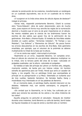 calcular la construcción de los oratorios, transformando un rectángulo
en un cuadrado equivalente, eso es en un cuadrado de la misma
área.
-¿Y surgieron en la India otras obras de cálculo dignas de destacar?
indagó el príncipe.
-Varias más, respondió prontamente Beremiz. Citaré la curiosa
obra “Suna-Sidauta”, obra de autor desconocido; pero de mucho
valor, pues expone en forma muy sencilla las reglas de la numeración
decimal y muestra que el cero es de gran importancia en el cálculo.
No menos notables para la ciencia de los brahmanes fueron los
escritos de dos sabios que gozan hoy de la admiración de los
geómetras: Aria-Bata y Brama-Gupta. El tratado de Aria-Bata estaba
dividido en cuatro partes: “Armonías Celestes”, “El Tiempo y sus
Medidas”, “Las Esferas” y “Elementos de Cálculo”. No pocos fueron
los errores descubiertos en los escritos de Aria-Bata. Este geómetra
enseñaba, por ejemplo, que el volumen de la pirámide se obtiene
multiplicando la mitad de la base por la altura.
-¿Y no es cierta esa regla?, interrumpió el príncipe.
-Realmente es un error, respondió Beremiz. Un completo error.
Para el cálculo de volumen de una pirámide, debemos multiplicar no
la mitad, sino la tercera parte del área de la base –calculada en
pulgadas cuadradas- por la altura –calculada en pulgadas-
Se hallaba al lado del príncipe de Lahore un hombre alto, delgado,
ricamente vestido, de barba gris con hebras rubias. Un hombre
extraño de apariencia para ser hindú. Pensé que sería un cazador de
tigres, y me engañé. Era un astrólogo hindú que acompañaba al
príncipe en su peregrinación a La Meca. Ostentaba un turbante azul
de tres vueltas, bastante llamativo. Se llamaba Sadhu Gang y
mostrábase muy interesado en oír las palabras de Beremiz.
En un momento dado, el astrólogo Sadhu decidió intervenir en los
debates. Hablando mal, con acento extranjero, le preguntó a
Beremiz:
-¿Es verdad que la Geometría, en la India, fue cultivada por un
sabio que conocía los secretos de los astros y los altos misterios de
los cielos?
Aquella pregunta no perturbó al calculador. Después de meditar
durante unos instantes, tomó Beremiz su caña de bambú, borró todas
las figuras trazadas en la caja de arena y escribió solo un nombre:
 