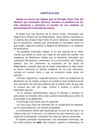 CAPITULO XIX
Donde se narran los elogios que el Príncipe Cluzir hizo del
Hombre que Calculaba. Beremiz resuelve el problema de los
tres marineros y descubre el secreto de una medalla. La
generosidad del maharajá de Lahore.
El elogio que hizo Beremiz de la ciencia hindú, recordando una
página de la Historia de las Matemáticas, causó óptima impresión en
el espíritu del príncipe Cluzir Schá. El joven soberano, impresionado
por la disertación, declaró que consideraba al Calculador como un
gran sabio, capaz de enseñar el Algebra de Bhaskhara a un centenar
de brahmanes.
-He quedado encantado, añadió, al oír esa leyenda de la infeliz
Lilavati que perdió su novio por culpa de una perla del vestido. Los
problemas de Bhaskhara citados por el elocuente Calculador son
realmente interesantes y presentan, en sus enunciados, ese “espíritu
poético” que tan raramente se encuentra en las obras de
Matemáticas. Lamento solo que el ilustre matemático no haya hecho
la menor referencia al famoso problema de los tres marineros,
incluido en muchos libros y que se encuentra hasta ahora sin
solución.
-Príncipe magnánimo, respondió Beremiz. Entre los problemas de
Bhaskhara por mí citados no figura en verdad el viejo problema de los
tres marineros. No cité ese problema por la simple razón de que solo
lo conozco por una cita vaga, incierta y dudosa, e ignoro su
enunciado riguroso.
-Yo lo conozco perfectamente, repuso el príncipe, y tendrás un
gran placer en recordar ahora esta cuestión matemática que tanto ha
preocupado a los algebristas.
Y el príncipe Cluzir Schá narró lo siguiente:
-Un navío que volvía de Serendib con un cargamento de especias,
se vio sorprendido por una violenta tempestad.
La embarcación habría sido destruida por la furia de las olas si no
hubiera sido por la bravura y el esfuerzo de tres marineros que, en
medio de la tempestad, manejaron las velas con pericia extremada.
El capitán queriendo recompensar a los denodados marineros, les
dio cierto número de catils. Este número, superior a doscientos, no
 