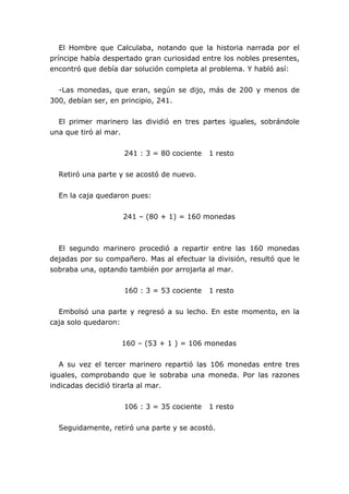 El Hombre que Calculaba, notando que la historia narrada por el
príncipe había despertado gran curiosidad entre los nobles presentes,
encontró que debía dar solución completa al problema. Y habló así:
-Las monedas, que eran, según se dijo, más de 200 y menos de
300, debían ser, en principio, 241.
El primer marinero las dividió en tres partes iguales, sobrándole
una que tiró al mar.
241 : 3 = 80 cociente 1 resto
Retiró una parte y se acostó de nuevo.
En la caja quedaron pues:
241 – (80 + 1) = 160 monedas
El segundo marinero procedió a repartir entre las 160 monedas
dejadas por su compañero. Mas al efectuar la división, resultó que le
sobraba una, optando también por arrojarla al mar.
160 : 3 = 53 cociente 1 resto
Embolsó una parte y regresó a su lecho. En este momento, en la
caja solo quedaron:
160 – (53 + 1 ) = 106 monedas
A su vez el tercer marinero repartió las 106 monedas entre tres
iguales, comprobando que le sobraba una moneda. Por las razones
indicadas decidió tirarla al mar.
106 : 3 = 35 cociente 1 resto
Seguidamente, retiró una parte y se acostó.
 