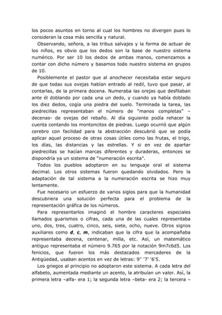 los pocos asuntos en torno al cual los hombres no divergen pues lo
consideran la cosa más sencilla y natural.
Observando, señora, a las tribus salvajes y la forma de actuar de
los niños, es obvio que los dedos son la base de nuestro sistema
numérico. Por ser 10 los dedos de ambas manos, comenzamos a
contar con dicho número y basamos todo nuestro sistema en grupos
de 10.
Posiblemente el pastor que al anochecer necesitaba estar seguro
de que todas sus ovejas habían entrado al redil, tuvo que pasar, al
contarlas, de la primera docena. Numeraba las orejas que desfilaban
ante él doblando por cada una un dedo, y cuando ya había doblado
los diez dedos, cogía una piedra del suelo. Terminada la tarea, las
piedrecillas representaban el número de “manos completas” –
decenas- de ovejas del rebaño. Al día siguiente podía rehacer la
cuenta contando los montoncitos de piedras. Luego ocurrió que algún
cerebro con facilidad para la abstracción descubrió que se podía
aplicar aquel proceso de otras cosas útiles como las frutas, el trigo,
los días, las distancias y las estrellas. Y si en vez de apartar
piedrecillas se hacían marcas diferentes y duraderas, entonces se
dispondría ya un sistema de “numeración escrita”.
Todos los pueblos adoptaron en su lenguaje oral el sistema
decimal. Los otros sistemas fueron quedando olvidados. Pero la
adaptación de tal sistema a la numeración escrita se hizo muy
lentamente.
Fue necesario un esfuerzo de varios siglos para que la humanidad
descubriera una solución perfecta para el problema de la
representación gráfica de los números.
Para representarlos imaginó el hombre caracteres especiales
llamados guarismos o cifras, cada una de las cuales representaba
uno, dos, tres, cuatro, cinco, seis, siete, ocho, nueve. Otros signos
auxiliares como d, c, m, indicaban que la cifra que la acompañaba
representaba decena, centenar, milla, etc. Así, un matemático
antiguo representaba el número 9.765 por la notación 9m7c6d5. Los
fenicios, que fueron los más destacados mercaderes de la
Antigüedad, usaban acentos en vez de letras: 9'' '7' '6'5.
Los griegos al principio no adoptaron este sistema. A cada letra del
alfabeto, aumentada mediante un acento, la atribuían un valor. Así, la
primera letra –alfa- era 1; la segunda letra –beta- era 2; la tercera –
 