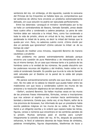 sentencia del rey. sin embargo, al día siguiente, cuando la caravana
del Príncipe de los Creyentes se hallaba lejos ya, comprobamos que
tal sentencia de última hora envolvía un problema extremadamente
delicado, sin cuya solución no podría ser ejecutada perfectamente.
Entre los detenidos –prosiguió el ministro- beneficiados por la ley
se halla un contrabandista de Basora, llamado Sanadik, preso desde
hace cuatro años y condenado a cadena perpetua. La pena de este
hombre debe ser reducida a la mitad. Pero, como fue condenado a
toda la vida de prisión, ahora en virtud de la ley, tendrá que serle
perdonada la mitad de la pena, es decir la mitad del tiempo que le
queda por vivir. Pero, no sabemos cuánto vivirá. ¿Cómo dividir por
dos un periodo que ignoramos? ¿Cómo calcular la mitad –x- de su
tiempo de vida?
Después de meditar unos minutos, respondió Beremiz de manera
cautelosa y prudente:
-Ese problema me parece extremadamente delicado porque
encierra una cuestión de pura Matemática y de interpretación de la
ley al mismo tiempo. Es un caso que interesa tanto a la justicia de los
hombres como a la verdad de los números. No puedo discutirlo con
los poderosos recursos del Algebra y del Análisis, hasta visitar en la
celda al condenado Sanadik. Es posible que la x de la vida de Sanadik
esté calculada por el Destino en la pared de la celda del propio
condenado.
-Me parece extraordinariamente extraño eso que dices, observó el
visir. No me cabe en la cabeza la relación que pueda haber entre las
maldiciones con que locos y condenados cubren los muros de las
prisiones y la resolución algebraica de tan delicado problema.
-¡Señor!, exclamó Beremiz. Se hallan muchas veces en los muros
de las prisiones frases interesantes, fórmulas, versos e inscripciones
que nos aclaran el espíritu y nos orientan hacia sentimientos de
bondad y clemencia. Consta que, cierta vez, el rey Mazim, señor de la
rica provincia de Korassan, fue informado de que un presidiario había
escrito palabras mágicas en los muros de su celda. El rey Mazim
llamó a un diligente escriba y le ordenó que copiara todas las letras,
figuras, versos o números que encontrara en las sombrías paredes de
la prisión. Muchas semanas pasó el escriba para cumplir
íntegramente la extraña orden del rey. Al fin, después de pacientes
esfuerzos, le llevó al soberano decenas de hojas llenas de símbolos,
palabras ininteligibles, figuras disparatadas, blasfemias de locos y
 