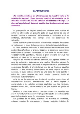 CAPITULO XXII
De cuanto sucediera en el transcurso de nuestra visita a la
prisión de Bagdad. Cómo Beremiz resolvió el problema de la
mitad de los años de vida de Sanadik. El instante de tiempo. La
libertad condicional. Beremiz explica los fundamentos de una
sentencia.
La gran prisión de Bagdad parecía una fortaleza persa o china. Al
entrar se atravesaba un pequeño patio en cuyo centro se veía el
famoso “Pozo de la esperanza”. Allí era donde el condenado, al oír su
sentencia, abandonaba para siemrpe todas sus esperanzas de
salvación.
Nadie podría imaginar la vida de sufrimientos y miseria de quienes
se hallaban en el fondo de las mazmorras de la gloriosa ciudad árabe.
La celda en la que se hallaba el infeliz Sanadik estaba situada en la
parte más profunda de la prisión. Llegamos al espantoso subterráneo
guiados por el carcelero y auxiliados por dos guías. Un esclavo nubio,
verdaderamente gigantesco, llevaba la gran antorcha cuya luz nos
permitía ver todos los rincones de la prisión.
Después de recorrer el estrecho corredor, que apenas permitía el
paso de un hombre, bajamos por una escalera húmeda y oscura. En
el fondo del subterráneo se hallaba el pequeño calabozo donde estaba
encarcelado Sanadik. Ni el más tenue rayo de luz llegaba a aquellas
tinieblas. El aire pesado y fétido apenas se podía respirar sin sentir
náuseas. El suelo estaba cubierto de una capa de barro pútrido y
entre las cuatro paredes no había ningún camastro donde el
condenado pudiera tenderse.
A la luz de la antorcha que llevaba el hercúleo negro vimos al
desventurado Sanadik, semidesnudo, con la barba espesa y
enmarañada y los cabellos crecidos cayéndole por los hombros,
sentado en una losa, con las manos y los pies sujetos por grillos de
hierro.
Beremiz lo observó en silencio con vivo interés. Era increíble que
aquel desventurado Sanadik hubiera podido resistir con vida durante
cuatro años aquella situación inhumana y dolorosa.
Las paredes de la celda, cubiertas de manchas de humedad,
estaban repletas de inscripciones y figuras –extraños indicios de
 