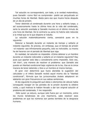 Tal solución no corresponderá, con todo, a la verdad matemática,
pues Sanadik –como fácil es comprender- podrá ser perjudicado en
muchas horas de libertad. Basta para eso que muera horas después
de un día de prisión.
Tener detenido al condenado durante una hora y soltarlo luego, y
así sucesivamente hasta la última hora de la vida del condenado,
sería la solución acertada si Sanadik muriera en el último minuto de
una hora de libertad. De lo contrario su pena no habría sido reducida
a la mitad que es lo que dispone el indulto.
La solución matemáticamente cierta, consistirá pues en lo
siguiente:
Detener a Sanadik durante un instante de tiempo y soltarlo al
instante siguiente. Es preciso, sin embargo, que el tiempo de prisión
–el instante- sea infinitamente pequeño, esto es indivisible. Lo mismo
ha de hacerse con el periodo de libertad que siga.
En realidad, tal solución es imposible. ¿Cómo detener a un hombre
durante un instante indivisible y soltarlo en el instante siguiente? Hay
pues que apartar esta idea y considerarla como imposible. Solo veo,
¡oh Visir!, una manera de resolver el problema: que Sanadik sea
puesto en libertad condicional bajo vigilancia de la ley. Esa es la única
manera de tener detenido y libre a un hombre al mismo tiempo.
El gran visir determinó que fuera atendida la sugestión del
calculador y el infeliz Sanadik recibió aquel mismo día la “libertad
condicional”, fórmula que los jurisconsultos árabes adoptaron en
adelante con gran frecuencia en sus sabias sentencias.
Al día siguiente le pregunté qué datos o elementos de cálculo había
conseguido recoger en las paredes de la prisión durante la célebre
visita, y qué motivos le habían llevado a dar tan original solución al
problema del condenado. Y me respondió:
-Sólo quien ya estuvo, aunque solo fuera por un momento, entre
los muros tenebrosos de una mazmorra, sabe resolver esos
problemas en que los números son partes terribles de la desgracia
humana.
 