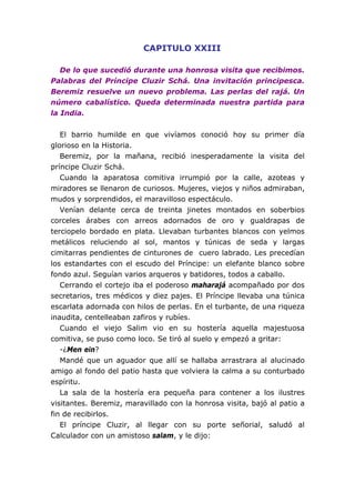 CAPITULO XXIII
De lo que sucedió durante una honrosa visita que recibimos.
Palabras del Príncipe Cluzir Schá. Una invitación principesca.
Beremiz resuelve un nuevo problema. Las perlas del rajá. Un
número cabalístico. Queda determinada nuestra partida para
la India.
El barrio humilde en que vivíamos conoció hoy su primer día
glorioso en la Historia.
Beremiz, por la mañana, recibió inesperadamente la visita del
príncipe Cluzir Schá.
Cuando la aparatosa comitiva irrumpió por la calle, azoteas y
miradores se llenaron de curiosos. Mujeres, viejos y niños admiraban,
mudos y sorprendidos, el maravilloso espectáculo.
Venían delante cerca de treinta jinetes montados en soberbios
corceles árabes con arreos adornados de oro y gualdrapas de
terciopelo bordado en plata. Llevaban turbantes blancos con yelmos
metálicos reluciendo al sol, mantos y túnicas de seda y largas
cimitarras pendientes de cinturones de cuero labrado. Les precedían
los estandartes con el escudo del Príncipe: un elefante blanco sobre
fondo azul. Seguían varios arqueros y batidores, todos a caballo.
Cerrando el cortejo iba el poderoso maharajá acompañado por dos
secretarios, tres médicos y diez pajes. El Príncipe llevaba una túnica
escarlata adornada con hilos de perlas. En el turbante, de una riqueza
inaudita, centelleaban zafiros y rubíes.
Cuando el viejo Salim vio en su hostería aquella majestuosa
comitiva, se puso como loco. Se tiró al suelo y empezó a gritar:
-¿Men ein?
Mandé que un aguador que allí se hallaba arrastrara al alucinado
amigo al fondo del patio hasta que volviera la calma a su conturbado
espíritu.
La sala de la hostería era pequeña para contener a los ilustres
visitantes. Beremiz, maravillado con la honrosa visita, bajó al patio a
fin de recibirlos.
El príncipe Cluzir, al llegar con su porte señorial, saludó al
Calculador con un amistoso salam, y le dijo:
 
