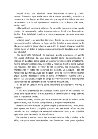 -Aquel árbol, por ejemplo, tiene doscientas ochenta y cuatro
ramas. Sabiendo que cada rama tiene como promedio, trescientos
cuarenta y seis hojas, es fácil concluir que aquel árbol tiene un total
de noventa y ocho mil quinientos cuarenta y ocho hojas. ¿No cree,
amigo mío?
-¡Maravilloso! –exclamé atónico. Es increíble que un hombre pueda
contar, de una ojeada, todas las ramas de un árbol y las flores de un
jardín… Esta habilidad puede procurarle a cualquier persona inmensas
riquezas.
-¿Usted cree? –se asombró Beremiz. Jamás se me ocurrió pensar
que contando los millones de hojas de los árboles y los enjambres de
abejas se pudiera ganar dinero. ¿A quién le puede interesar cuántas
ramas tiene un árbol o cuántos pájaros forman la bandada que cruza
por el cielo?
-Su admirable habilidad –le expliqué- puede emplearse en veinte
mil casos distintos. En una gran capital como Constantinopla, o
incluso en Bagdad, sería usted un auxiliar precioso para el Gobierno.
Podría calcular poblaciones, ejércitos y rebaños. Fácil le sería evaluar
los recursos del país, el valor de las cosechas, los impuestos, las
mercaderías y todos los recursos del Estado. Le aseguro –por las
relaciones que tengo, pues soy bagdalí- que no le será difícil obtener
algún puesto destacado junto al califa Al-Motacén, nuestro amo y
señor. Tal vez pueda llegar al cargo de visir-tesorero o desempeñar
las funciones de secretario de la Hacienda musulmana.
-Si es así en verdad, no lo dudo, respondió el calculador. Me voy a
Bagdad.
Y sin más preámbulos se acomodó como pudo en mi camello –el
único que llevábamos-, y nos pusimos a caminar por el largo camino
cara a la gloriosa ciudad.
Desde entonces, unidos por este encuentro casual en medio de la
agreste ruta, nos hicimos compañeros y amigos inseparables.
Beremiz era un hombre de genio alegre y comunicativo. Muy joven
aún –pues no había cumplido todavía los veintiséis años- estaba
dotado de una inteligencia extraordinariamente viva y de notables
aptitudes para la ciencia de los números.
Formulaba a veces, sobre los acontecimientos más triviales de la
vida, comparaciones inesperadas que denotaban una gran agudeza
 