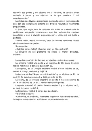 recibiría dos perlas y un séptimo de la restante, la tercera joven
recibiría 3 perlas y un séptimo de lo que quedara. Y así
sucesivamente.”
Las hijas más jóvenes presentaron demanda ante el juez alegando
que por ese complicado sistema de división resultaban fatalmente
perjudicadas.
El juez, que según reza la tradición, era hábil en la resolución de
problemas, respondió prestamente que las reclamantes estaban
engañadas y que la división propuesta por el viejo rajá era justa y
perfecta.
Y tenía razón. Hecha la división, cada una de las hermanas recibió
el mismo número de perlas.
Se pregunta:
¿Cuántas perlas había? ¿Cuántas eran las hijas del rajá?
La solución de ese problema no ofrece la menor dificultad.
Veamos:
Las perlas eran 36 y tenían que ser divididas entre 6 personas.
La primera recibió una perla y un séptimo de 36; cinco. Es decir
recibió realmente 6 perlas y quedaban 30.
La segunda, de las 30 que encontró recibió 2 y un séptimo de 28,
que es 4. Luego, recibió 6 y dejó 24.
La tercera, de las 24 que encontró recibió 3 y un séptimo de 21; es
decir 3. Se quedó pues con 6 y dejó un resto de 18.
La cuarta, de las 18 que encontró, se quedó 4 más un séptimo de
14. Y un séptimo de 14 es 2. Recibió también 6 perlas.
La quinta encontró 12 perlas. De ellas recibió 5 y un séptimo de 7,
es decir 1. Luego recibió 6.
La hija menor recibió 6 perlas que quedaban.
Y Beremiz concluyó:
-Como veis, el problema, realmente ingenioso, nada tiene de difícil.
Se llega a la solución sin artificios ni sutilezas de raciocinio.
 