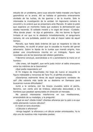 estudio de un problema, para cuya solución había trazado una figura
geométrica en la arena. Allí se hallaba el geómetra enteramente
olvidado de las luchas, de las guerras y de la muerte. Solo le
interesaba la investigación de la verdad. Un legionario romano lo
encontró y le ordenó que se presentara ante Marcelo. El sabio le pidió
que esperara un momento hasta que acabara la demostración que
estaba haciendo. El soldado insistió y le cogió del brazo: -Cuidado.
¡Mira donde pisas! –le dijo el geómetra-. ¡No me borres la figura!
Irritado al ver que no le obedecía inmediatamente, el sanguinario
romano, de una puñalada, postró sin vida al mayor sabio de aquel
tiempo.
Marcelo, que había dado órdenes de que se respetara la vida de
Arquímedes, no ocultó el pesar que le causaba la muerte del genial
adversario. Sobre la lápida de la tumba que mandó erigirle, hizo
grabar una circunferencia inscrita en un triángulo, figura que
recordaba uno de los teoremas del célebre geómetra.
Y Beremiz concluyó, acercándose a mí y poniéndome la mano en el
hombro:
-¿No crees, ¡oh bagdalí!, que sería justo incluir al sabio siracusano
entre los mártires de la Geometría?
¿Qué podía responderle yo?
El fin trágico de Arquímedes me trajo de nuevo al recuerdo la
figura indeseable y rencorosa de Tara-Tir, el pérfido envidioso.
¿Estaríamos realmente libres de aquel sanguinario vendedor de
sal? ¿No volvería más tarde de su destierro en Damasco para
buscarnos nuevas dificultades?
Junto a la ventana, con los brazos cruzados sobre el pecho,
Beremiz, con cierto aire de tristeza, observaba descuidado a los
hombres que pasaban apresurados en dirección al mercado.
Me pareció interesante interferirme en sus meditaciones,
arrancándolo de su nostalgia, y le pregunté:
-¿Qué es eso? ¿Estás triste? ¿Sientes añoranza por tu país o es que
estás planeando nuevos cálculos?
E insistí en tono divertido:
-¿Cálculos o añoranza?
-Amigo bagdalí: la añoranza y el cálculo andan entrelazados. Ya lo
dijo uno de nuestros más inspirados poetas:
 