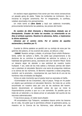 Un esclavo negro gigantesco hizo sonar por tres veces consecutivas
un pesado gong de plata. Todos los turbantes se inclinaron. Iba a
iniciarse la singular ceremonia. Por mi imaginación, lo confieso,
volaban alucinados mis pensamientos.
Un imán tomó el Libro Santo y leyó con cadencia invariable,
pronunciando lentamente las palabras, las preces del Corán:
En nombre de Allah Clemente y Misericordioso Alabado sea el
Omnipotente. Creador de todos los mundos. La misericordia es en
Dios el atributo supremo. Nosotros te adoramos, Señor, e imploramos
tu divina asistencia.
Llévanos por el camino cierto. Por el camino de aquellos
esclarecidos y benditos por Ti.
Cuando la última palabra se perdió con su cortejo de ecos por las
galerías del palacio, el rey avanzó dos pasos, se detuvo y dijo:
-¡Uallah! Nuestro amigo y aliado, el príncipe Cluzir-ehdin-Mubarec-
Schá, señor de Lahore y Delhi, me pidió que proporcionara a los
doctores de su comitiva la posibilidad de admirar la cultura y la
habilidad del geómetra persa, secretario del visir Ibrahim Maluf. Sería
un desaire dejar de atender a esa solicitud de nuestro ilustre
huésped. Y así, siete de los más sabios y famosos ulemas del Islam
van a plantear al calculador Beremiz una serie de preguntas relativas
a la ciencia de los números. Si Beremiz responde a estas preguntas,
recibirá –así lo prometo-, recompensa tal, que hará de él uno de los
hombres más envidiados de Bagdad.
Vimos en este momento que el poeta Iezid se acercaba al Califa.
-¡Comendador de los Creyentes!, dijo el jeque. Tengo en mi poder
un objeto que pertenece al calculador Beremiz. Se trata de un anillo
encontrado en nuestra casa por una de las esclavas del harem.
Quiero devolvérselo al calculador antes de que se inicie la
importantísima prueba a que va a ser sometido. Es posible que se
trate de un talismán y no deseo privar al calculador del auxilio de los
recursos sobrenaturales.
Y tras breve pausa, el noble Iezid añadió:
-Mi encantadora hija Telassim, verdadero tesoro entre los tesoros
de mi vida, me pidió que le permitiera ofrecer al geómetra persa, su
maestro en la Ciencia de los Números, esta alfombra por ella
 