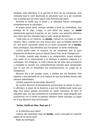 bordada. Esta alfombra, si lo permite el Emir de los Creyentes, será
colocada bajo el cojín destinado al calculador que va a ser sometido
hoy a prueba por los siete sabios más famosos del Islam.
Permitió el Califa que el anillo y la alfombra fueran entregados
inmediatamente al calculador.
El propio jeque Iezid, siempre amable y lleno de cordialidad, hizo
entrega de la caja. Luego, a una señal del jeque, un mabid
adolescente apareció trayendo en las manos una pequeña alfombra
azul claro que fue colocada bajo el cojín verde de Beremiz.
-Todo esto es un hechizo; es baraka, insinuó en voz baja un viejo
risueño, flaco, vestido con una túnica azul, que se hallaba detrás de
mí. Ese joven calculador persa es un buen conocedor de la baraka.
Hace sortilegios. Esa alfombra azul me parece un tanto misteriosa.
¿Cómo podía creer la mayoría de los asistentes que la gran
disposición de Beremiz para el cálculo fuera fruto de la inteligencia?
El inculto, cuando algo escapa a su comprensión, busca siempre
una razón en lo desconocido y lo atribuye a poderes mágicos y a
sortilegios. Sin embargo, el nivel cultural de los jefes que provocaron
y presidían la reunión era suficientemente elevado para comprender
que lo que allí se dilucidaba era exclusivamente un juego de la
inteligencia.
Beremiz iba a ser puesto, pues, a prueba por los hombres más
capaces y precisamente en una materia en que los árabes hemos sido
siempre adelantados.
¿Podría superarla el calculador Beremiz?
Se mostró Beremiz profundamente emocionado al recibir la joya y
la alfombra. A pesar de la distancia a que me hallaba pude notar que
algo muy grave estaba ocurriendo en aquel momento. Al abrir la
pequeña caja, sus ojos brillantes se humedecieron. Supe después que
juntamente con el anillo la piadosa Telassim había colocado un papel
en el que Beremiz leyó emocionado:
“Animo. Confía en Dios. Rezo por ti.”
¿Y la alfombra azul claro?
¿Habría allí realmente algo de baraka, como insinuaba el viejecito
alegre de la túnica azul?
Nada de sortilegios.
 