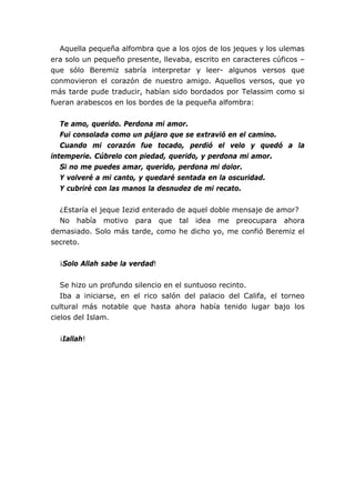 Aquella pequeña alfombra que a los ojos de los jeques y los ulemas
era solo un pequeño presente, llevaba, escrito en caracteres cúficos –
que sólo Beremiz sabría interpretar y leer- algunos versos que
conmovieron el corazón de nuestro amigo. Aquellos versos, que yo
más tarde pude traducir, habían sido bordados por Telassim como si
fueran arabescos en los bordes de la pequeña alfombra:
Te amo, querido. Perdona mi amor.
Fui consolada como un pájaro que se extravió en el camino.
Cuando mi corazón fue tocado, perdió el velo y quedó a la
intemperie. Cúbrelo con piedad, querido, y perdona mi amor.
Si no me puedes amar, querido, perdona mi dolor.
Y volveré a mi canto, y quedaré sentada en la oscuridad.
Y cubriré con las manos la desnudez de mi recato.
¿Estaría el jeque Iezid enterado de aquel doble mensaje de amor?
No había motivo para que tal idea me preocupara ahora
demasiado. Solo más tarde, como he dicho yo, me confió Beremiz el
secreto.
¡Solo Allah sabe la verdad!
Se hizo un profundo silencio en el suntuoso recinto.
Iba a iniciarse, en el rico salón del palacio del Califa, el torneo
cultural más notable que hasta ahora había tenido lugar bajo los
cielos del Islam.
¡Iallah!
 