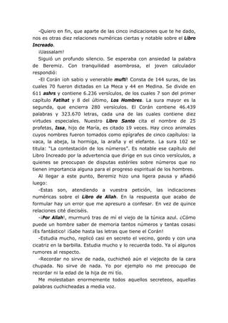 -Quiero en fin, que aparte de las cinco indicaciones que te he dado,
nos es otras diez relaciones numéricas ciertas y notable sobre el Libro
Increado.
¡Uassalam!
Siguió un profundo silencio. Se esperaba con ansiedad la palabra
de Beremiz. Con tranquilidad asombrosa, el joven calculador
respondió:
-El Corán ¡oh sabio y venerable mufti! Consta de 144 suras, de las
cuales 70 fueron dictadas en La Meca y 44 en Medina. Se divide en
611 ashrs y contiene 6.236 versículos, de los cuales 7 son del primer
capítulo Fatihat y 8 del último, Los Hombres. La sura mayor es la
segunda, que encierra 280 versículos. El Corán contiene 46.439
palabras y 323.670 letras, cada una de las cuales contiene diez
virtudes especiales. Nuestro Libro Santo cita el nombre de 25
profetas, Issa, hijo de María, es citado 19 veces. Hay cinco animales
cuyos nombres fueron tomados como epígrafes de cinco capítulos: la
vaca, la abeja, la hormiga, la araña y el elefante. La sura 102 se
titula: “La contestación de los números”. Es notable ese capítulo del
Libro Increado por la advertencia que dirige en sus cinco versículos, a
quienes se preocupan de disputas estériles sobre números que no
tienen importancia alguna para el progreso espiritual de los hombres.
Al llegar a este punto, Beremiz hizo una ligera pausa y añadió
luego:
-Estas son, atendiendo a vuestra petición, las indicaciones
numéricas sobre el Libro de Allah. En la respuesta que acabo de
formular hay un error que me apresuro a confesar. En vez de quince
relaciones cité dieciséis.
-¡Por Allah!, murmuró tras de mí el viejo de la túnica azul. ¿Cómo
puede un hombre saber de memoria tantos números y tantas cosas¡
¡Es fantástico! ¡Sabe hasta las letras que tiene el Corán!
-Estudia mucho, replicó casi en secreto el vecino, gordo y con una
cicatriz en la barbilla. Estudia mucho y lo recuerda todo. Ya oí algunos
rumores al respecto.
-Recordar no sirve de nada, cuchicheó aún el viejecito de la cara
chupada. No sirve de nada. Yo por ejemplo no me preocupo de
recordar ni la edad de la hija de mi tío.
Me molestaban enormemente todos aquellos secreteos, aquellas
palabras cuchicheadas a media voz.
 