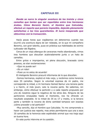 CAPITULO III
Donde se narra la singular aventura de los treinta y cinco
camellos que tenían que ser repartidos entre tres hermanos
árabes. Cómo Beremiz Samir, el Hombre que Calculaba,
efectuó un reparto que parecía imposible, dejando plenamente
satisfechos a los tres querellantes. El lucro inesperado que
obtuvimos con la transacción.
Hacía pocas horas que viajábamos sin detenernos cuando nos
ocurrió una aventura digna de ser relatada, en la que mi compañero
Beremiz, con gran talento, puso en práctica sus habilidades de eximio
cultivador del Álgebra.
Cerca de un viejo albergue de caravanas medio abandonado, vimos
tres hombres que discutían acaloradamente junto a un hato de
camellos.
Entre gritos e improperios, en plena discusión, braceado como
posesos, se oían exclamaciones:
-¡Que no puede ser!
-¡Es un robo!
-¡Pues yo no estoy de acuerdo!
El inteligente Beremiz procuró informarse de lo que discutían.
-Somos hermanos, explicó el más viejo, y recibimos como herencia
esos 35 camellos. Según la voluntad expresa de mi padre, me
corresponde la mitad, a mi hermano Hamed Namur una tercera parte
y a Harim, el más joven, solo la novena parte. No sabemos, sin
embargo, cómo efectuar la partición y a cada reparto propuesto por
uno de nosotros sigue la negativa de los otros dos. Ninguna de las
particiones ensayadas hasta el momento, nos ha ofrecido un
resultado aceptable. Si la mitad de 35 es 17 y medio, si la tercera
parte y también la novena de dicha cantidad tampoco son exactas
¿cómo proceder a tal partición?
-Muy sencillo, dijo el Hombre que Calculaba. Yo me comprometo a
hacer con justicia ese reparto, mas antes permítanme que una a esos
35 camellos de la herencia este espléndido animal que nos trajo aquí
en buena hora.
En este punto intervine en la cuestión.
 